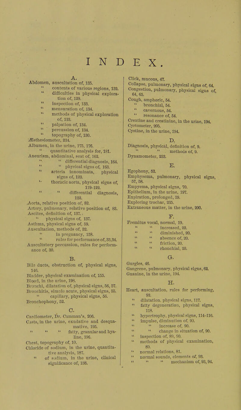 INDEX. A. Abdomen, auscnltation of, 135.  contents of various regions, 132.  difllculties in physical explora- tion of, 129.  inspection of, 133.  mensuration of, 134.  methods of physical exploration of, 133.  palpation of, 134.  percussion of, 134.  topography of, 130. jEsthesiometer, 234. Albumen, in the urine, 175,176.  quantitative analysis for, 181. Aneurism, abdominal, seat of, 102.  differential diagnosis, 164.   physical signs of, 163.  arteria innominate, physical signs of, 123. '• thoracic aorta, physical signs of, 119-122.   differential diagnosis, 122. Aorta, relative position of, 82. Artery, pulmonary, relative position of, 83. Ascites, definition of, 137. •  physical signs of, 137. Asthma, physical signs of, 59. Auscultation, methods of, 32.  iu pregnancy, 153.  rules for performance of, 33,34. Auscultatory percussion, rules for perform- ance of, 30. B. Bils ducts, obstruction of, physical signs, 140. Bladder, physical examination of, 155. Blood, in the urine, 193. Bronchi, dilatation of, physical signs, B6,57. Bronchitis, simple acute, physical signs, 55.  capillary, physical signs, 56. Bronchophony, 52. o. Cardlometer, Dr. Caraman's, 206. C.vsts, in the iirlne, exudative and desqua- mative, 195.    fatty, granular and hya- line, 190. Chest, topography of, 10. Chloride of sodium, in the urine, quantita- tive analysis, 187.  of sodium. In the urine, clinical sigulflcauco of, 188. Click, mucous, 47. Collapse, pulmonary, physical signs of, 64. Congestion, pulmonary, physical signs of, 64,65. ' Cough, amphoric, 54.  bronchial, 54.  cavernous, 54.  resonance of, 54. Creatine and creatinine, in the urine, 194. Cyrtometer, 205. Cystine, in the urine, 194. D. Diagnosis, physical, definition of, 9.   methods of, 9. Dynamometer, 233. E. Egophony, 62. Emphysema, pulmonary, physical signs, 57, 58. Empyema, physical signs, 70. Epithelium, in the urine, 197. Expiration, prolonged, 39. Exploring trochar, 235. Extraneous matter, in the urine, 200. F. Fremitus vocal, normal, 19.   increased, 20.   diminished, 20.   absence of, 20.   friction, 20.   rhonchial, 20. G. Gnrgles, 46. Gangrene, pulmonary, physical signs, 62. Guanine, In the urine, 194. H. Heart, auscultation, rules for performing, 92.  dilatation, physical signs, 117.  fatty degeneration, physical signs, 118.  hypertrophy, pliysical signs, 114-116.  impulse, diminution of 90.   increase of, 90.   change in situation of, 90.  inspection of. 80, 90.  methods of physical examination, 89.  normal relations, 81.  normal sounds, elements of, 9.3.    mechanism of, 93,9-1.