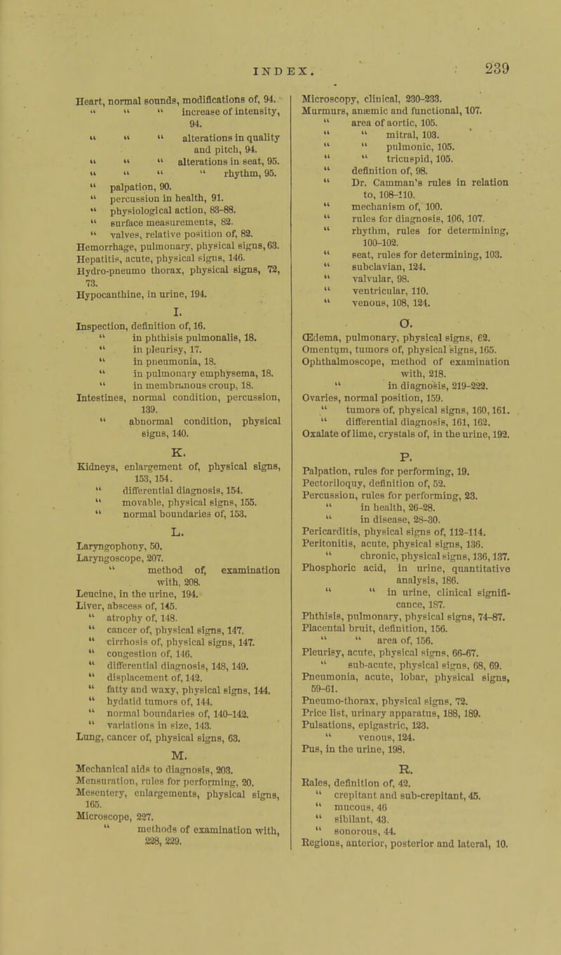 Heart, normal Bounde, mofliflcations of, 94.    increase of intensity, 94.    alterations in quality and pitch, 94. •I   alterations in seat, 95.  u II  rhytlim, 95.  palpation, 90.  percussion in health, 91.  physiological action, 83-88.  surface measurements, 82.  valves, relative position of, 82. Hemorrhage, pulmonary, physical signs, 63. Hepatitis, acute, physical signs, 140. Hydro-pneumo thorax, physical signs, 72, 73. Hypocanthine, in urine, 194. I. Inspection, definition of, 16.  in phthisis pulmonalis, 18.  in pleurisy, 17.  in pneumonia, 18.  in pulmonary emphysema, 18.  in membrunous croup, 18. Intestines, normal condition, percussion, 139.  abnormal condition, physical signs, 140. K. Kidneys, enlargement of, physical signs, 153, 154.  differential diagnosis, 154.  movable, physical signs, 155.  normal boundaries of, 153. laryngophony, 50. Laryngoscope, 207.  method of, examination wilh, 208. Leucine, in the urine, 194. Liver, abscess of, 145.  atrophy of, 148.  cancer of, physical signs, 147.  cirrhosis of, physical signs, 147.  congestion of, 146.  differential diagnosis, 148, 149.  displacement of, 142.  fatty and waxy, physical signs, 144.  hydatid tumors of, 144.  normal l)oundaries of, 140-142.  variations in size, 143. Lung, cancer of, physical signs, 63. M. Mechanical aids to diagnosis, 203. Mensuration, rules for performing, 20. Mesentery, enlargements, physical signs, 165. Microscope, 227.  methods of examination with, 228, 229. Microscopy, clinical, 2.30-233. Murmurs, aniemic and functional, 107.  area of aortic, 105.   mitral, 103.   pulmonic, 105.   tricuspid, 105.  definition of, 98.  Dr. Camman's rules in relation to, 108-110.  mechanism of, 100.  rules for diagnosis, 106, 107.  rhythm, rules for determining, 100-102.  seat, rules for determining, 103.  subclavian, 124.  valvular, 98.  ventricular, 110.  venous, 108, 124. O. CEdemn, pulmonary, physical signs, 62. Omentijm, tumors of, physical signs, 105. Ophthalmoscope, method of examination Vi'ith, 218.  in diagnosis, 219-222. Ovaries, normal position, 150.  tumors of, physical signs, 160,101.  differential diagnosis, 161, 102. Oxalate of lime, crystals of, in the urine, 192. P. Palpation, rules for performing, 19. Pectoriloquy, definition of, 52. Percussion, rules for performing, 23.  in health, 20-28.  in disease, 28-30. Pericarditis, physical signs of, 112-114. Peritonitis, acute, physical signs, 1.36.  chronic, physical signs, 136,137. Phosphoric acid, in urine, quantitative analysis, 186.   in urine, clinical signifi- cance, 187. Phthisis, pnlmonary, physical signs, 74-87. Placental bruit, definition, 156.   area of, 156. Pleurisy, acute, physical signs, 66-67.  sub-acute, physical signs, 08, 69. Pneumonia, acute, lobar, physical signB, 59-61. Pneumo-thorax, physical signs, 72. Price list, urinary apparatus, 188,189. Pulsations, epigastric, 123.  venous, 124. Pus, in the urine, 198. R. Rales, definition of, 42.  crepitant and sub-crepitant, 45.  mucous, 40  sibilant, 43.  sonorous, 44. Regions, anterior, posterior and lateral, 10.