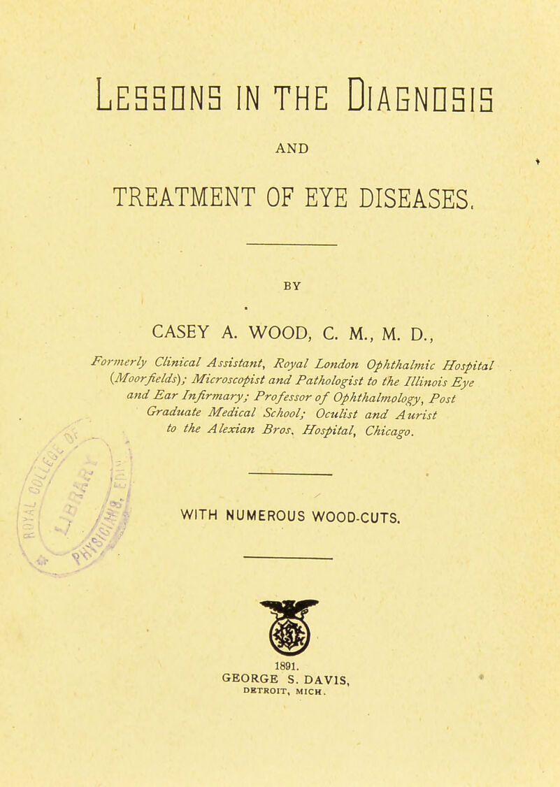 AND TREATMENT OF EYE DISEASES. BY CASEY A. WOOD, C. M., M. D., Formerly Clinical Assistant, Royal London Ophthahftic Hospital {Moorfields); Microscopist and Pathologist to the Illinois Eye attd Ear Infirmary; Professor of Ophthalmology, Post Graduate Medical School; Oculist and Aurist to the Alexian Bros. Hospital, Chicago. WITH NUMEROUS WOOD-CUTS. 1891. GEORGE S. DAVIS, DKTROIT, MICH.