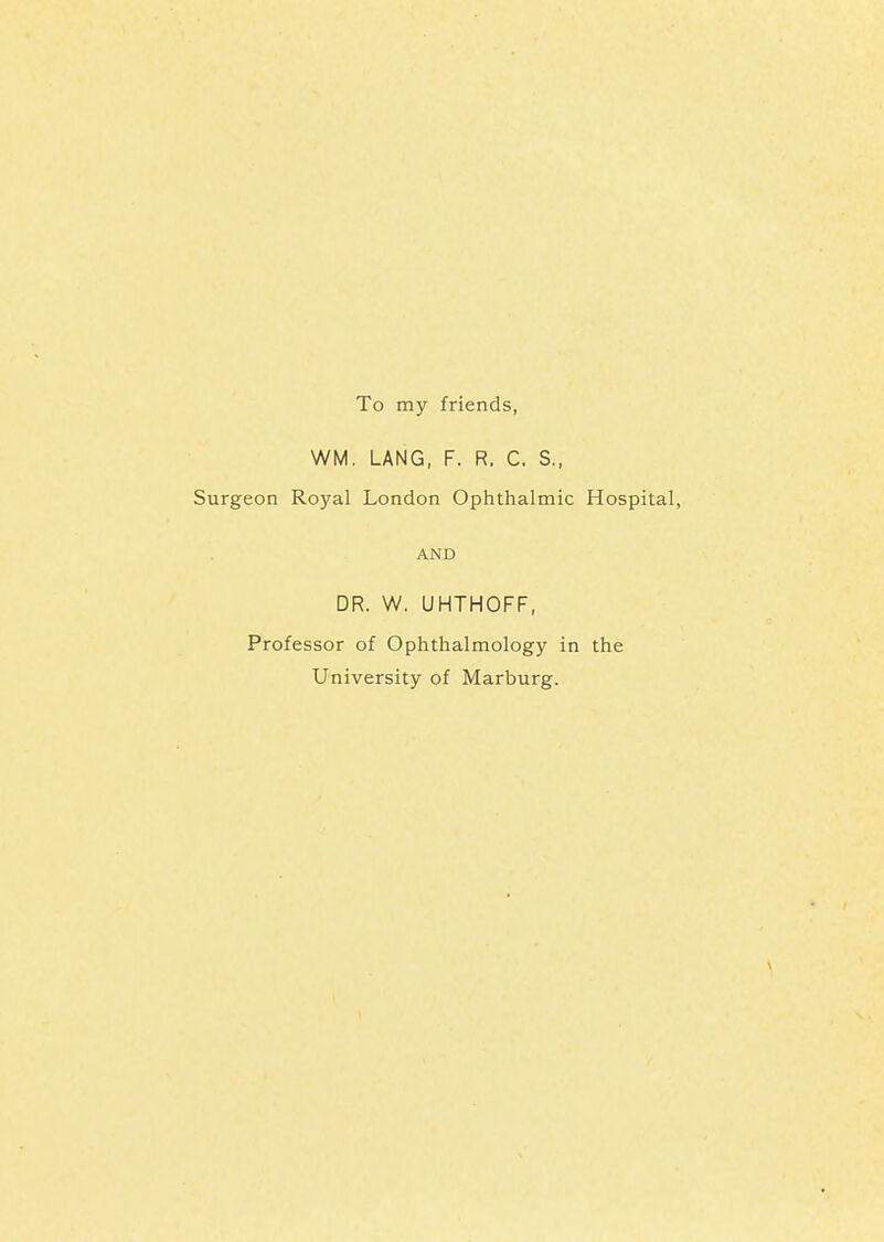 To my friends, WM. LANG, F. R. C. S., Surgeon Royal London Ophthalmic Hospital, AND DR. W. UHTHOFF, Professor of Ophthalmology in the University of Marburg.