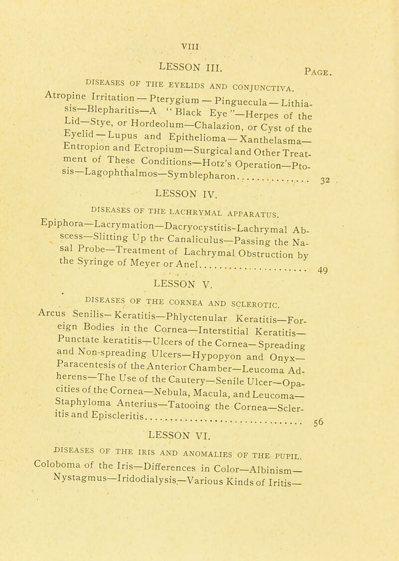 viir LESSON III. p^^^_ DISEASES OF THE EYELIDS AND CONJUNCTIVA Atropine Irritation - Pterygium _ Pinguecula - Lithia- is-Blephantis-A Black Eye -Herpes of the Lid-Stye or Hordeolum-Chalazion, or Cyst of the Eyehd-Lupus and Epithelioma-Xanthelasma- Entropion and Ectropium-Surgical and Other Treat- ment of These Conditions-Hotz's Operation-Pto- sis—Lagophthalmos—Symblepharon.... LESSON IV. DISEASES OF THE LACHRYMAL APPARATUS. Epiphora-Lacrymation-Dacryocystitis-Lachrymal Ab- scess-Slitting Up the- Canaliculus-Passing the Na sal Probe-Treatment of Lachrymal Obstruction by the Syringe of Meyer or Anel LESSON V. DISEASES OF THE CORNEA AND SCLEROTIC. Arcus Senilis-Keratitis-Phlyctenular Keratitis-For- eign Bodies in the Cornea-Interstitial Keratitis- Punctate keratitis-Ulcers of the Cornea-Spreading and Non-spreading Ulcers-Hypopyon and Onyx- Paracentesisof the Anterior Chamber-Leucoma Ad- herens-The Use of the Cautery-Senile Ulcer-Opa- cities of the Cornea-Nebula, Macula, and Leucoma- Staphyloma Anterius-Tatooing the Cornea-Scler- itisand Episcleritis LESSON VI. DISEASES OF THE IRIS AND ANOMALIES OF THE PUPIL. Coloboma of the Iris-Differences in Color-Albinism- Nystagmus-Iridodialysis-Various Kinds of Iritis- 49 56