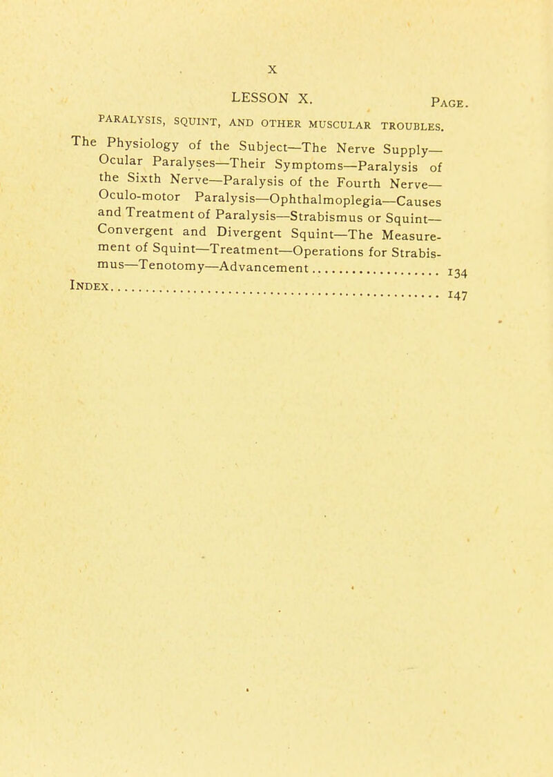 LESSON X. Page. PARALYSIS, SQUINT, AND OTHER MUSCULAR TROUBLES. The Physiology of the Subject—The Nerve Supply- Ocular Paralyses—Their Symptoms—Paralysis of the Sixth Nerve—Paralysis of the Fourth Nerve— Oculo-motor Paralysis—Ophthalmoplegia—Causes and Treatment of Paralysis—Strabismus or Squint- Convergent and Divergent Squint—The Measure- ment of Squint—Treatment—Operations for Strabis- ius—Tenotomy—Advancement 134 Index 147