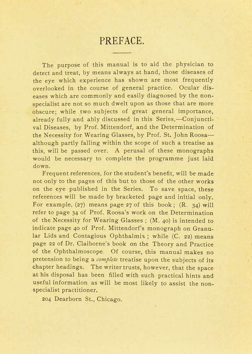 PREFACE. The purpose of this manual is to aid the physician to detect and treat, by means always at hand, those diseases of the eye which experience has shown are most frequently overlooked in the course of general practice. Ocular dis- eases which are commonly and easily diagnosed by the non- specialist are not so much dwelt upon as those that are more obscure; while two subjects of great general importance, already fully and ably discussed in this Series,—Conjuncti- val Diseases, by Prof. Mittendorf, and the Determination of the Necessity for Wearing Glasses, by Prof. St. John Roosa— although partly falling within the scope of such a treatise as this, will be passed over. A perusal of these monographs would be necessary to complete the programme just laid down. Frequent references, for the student's benefit, will be made not only to the pages of this but to those of the other works on the eye published in the Series. To save space, these references will be made by bracketed page and initial only. For example, (27) means page 27 of this book ; (R. 34) will refer to page 34 of Prof. Roosa's work on the Determination of the Necessity for Wearing Glasses ; (M. 40) is intended to indicate page 40 of Prof. Mittendorf's monograph on Granu- lar Lids and Contagious Ophthalmia ; while (C. 22) means page 22 of Dr. Claiborne's book on the Theory and Practice of the Ophthalmoscope. Of course, this manual makes no pretension to being a complete treatise upon the subjects of its chapter headings. The writer trusts, however, that the space at his disposal has been filled with such practical hints and useful information as will be most likely to assist the non- specialist practitioner. 204 Dearborn St., Chicago.