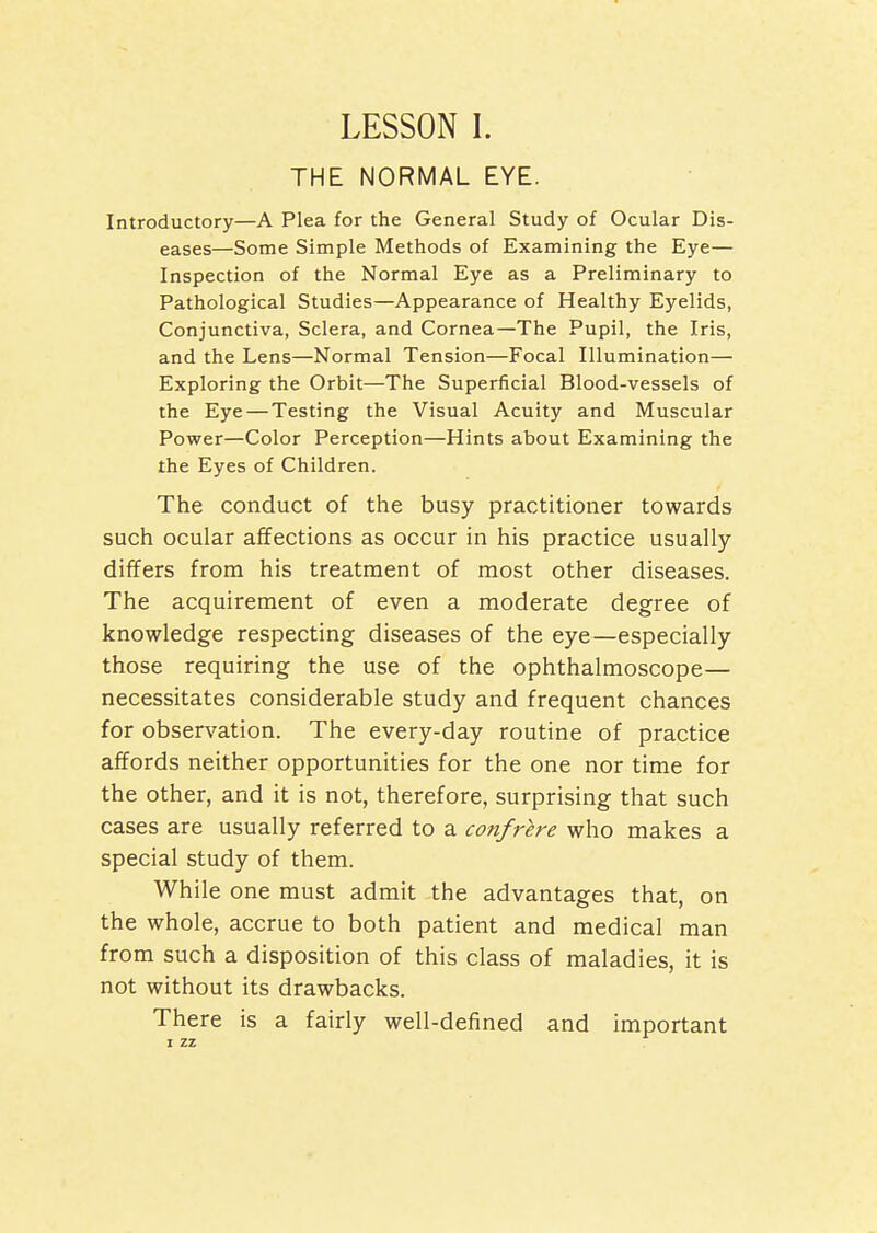 THE NORMAL EYE. Introductory—A Plea for the General Study of Ocular Dis- eases—Some Simple Methods of Examining the Eye— Inspection of the Normal Eye as a Preliminary to Pathological Studies—Appearance of Healthy Eyelids, Conjunctiva, Sclera, and Cornea—The Pupil, the Iris, and the Lens—Normal Tension—Focal Illumination— Exploring the Orbit—The Superficial Blood-vessels of the Eye — Testing the Visual Acuity and Muscular Power—Color Perception—Hints about Examining the the Eyes of Children. The conduct of the busy practitioner towards such ocular affections as occur in his practice usually differs from his treatment of most other diseases. The acquirement of even a moderate degree of knowledge respecting diseases of the eye—especially those requiring the use of the ophthalmoscope— necessitates considerable study and frequent chances for observation. The every-day routine of practice affords neither opportunities for the one nor time for the other, and it is not, therefore, surprising that such cases are usually referred to a confrere who makes a special study of them. While one must admit the advantages that, on the whole, accrue to both patient and medical man from such a disposition of this class of maladies, it is not without its drawbacks. There is a fairly well-defined and important I zz