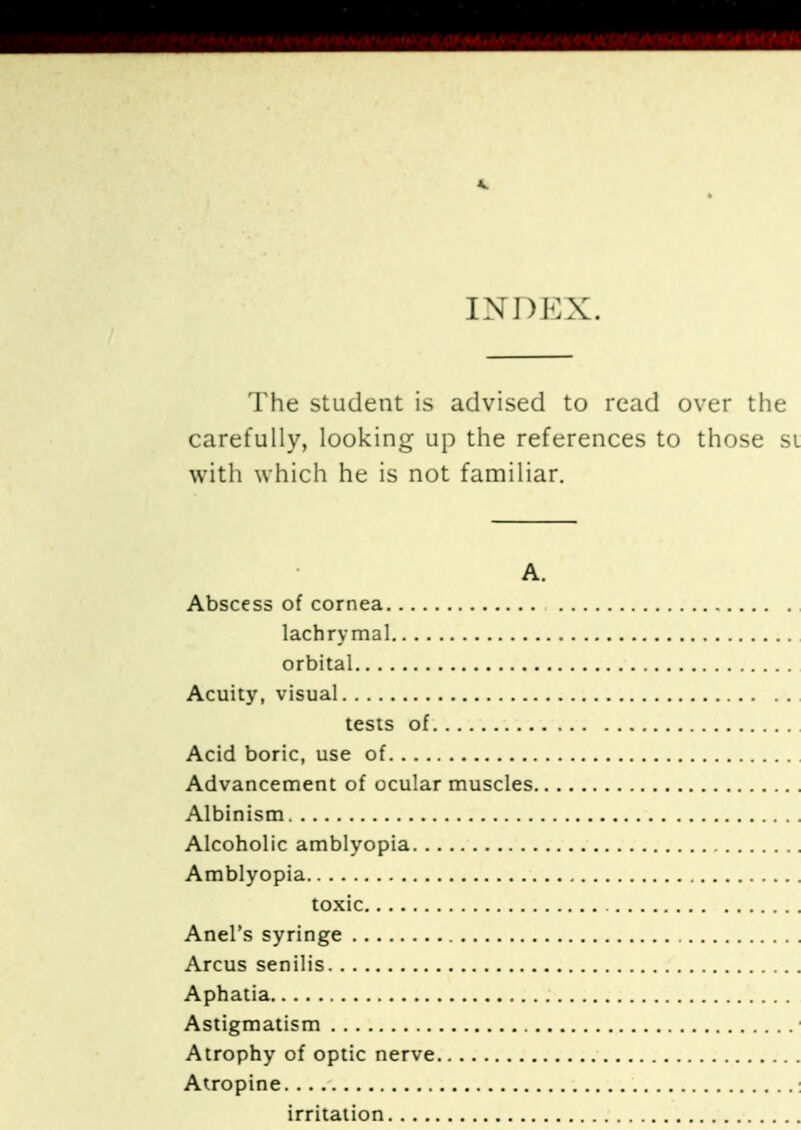 INDEX. The student is advised to read over the carefully, looking up the references to those sl with which he is not familiar. A. Abscess of cornea lachrymal , orbital Acuity, visual tests of Acid boric, use of Advancement of ocular muscles.. Albinism Alcoholic amblyopia Amblyopia toxic Anel's syringe Arcus senilis Aphatia Astigmatism . Atrophy of optic nerve Atropine irritation