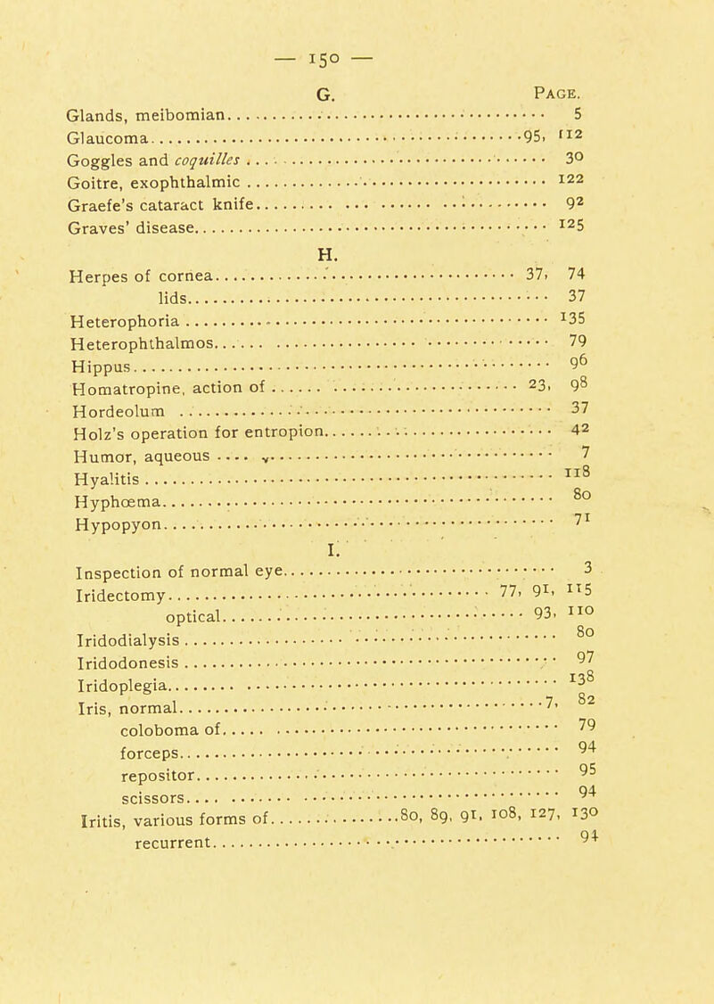 Glands, meibomian • 5 Glaucoma • 95, 112 Goggles and coquilles 3° Goitre, exophthalmic 122 Graefe's cataract knife • 9^ Graves' disease ■ ^25 H. Herpes of cornea .' 37. 74 lids ■ • ■ 37 Heterophoria ^35 Heterophthalmos. 79 Hippus •• 96 Horaatropine, action of 23, 98 Hordeolum ■ • 37 Holz's operation for entropion 42 Humor, aqueous y • 7 Hyalitis Hyphoema ^° Hypopyon • i; Inspection of normal eye 3 Iridectomy 77, 91. 5 optical ••• 93. o Iridodialysis ^° Iridodonesis ■ Iridoplegia Iris, normal • coloboma of forceps 94 reposttor • 04 scissors Iritis, various forms of 80, 89, 91. ro8, 127, 130 recurrent