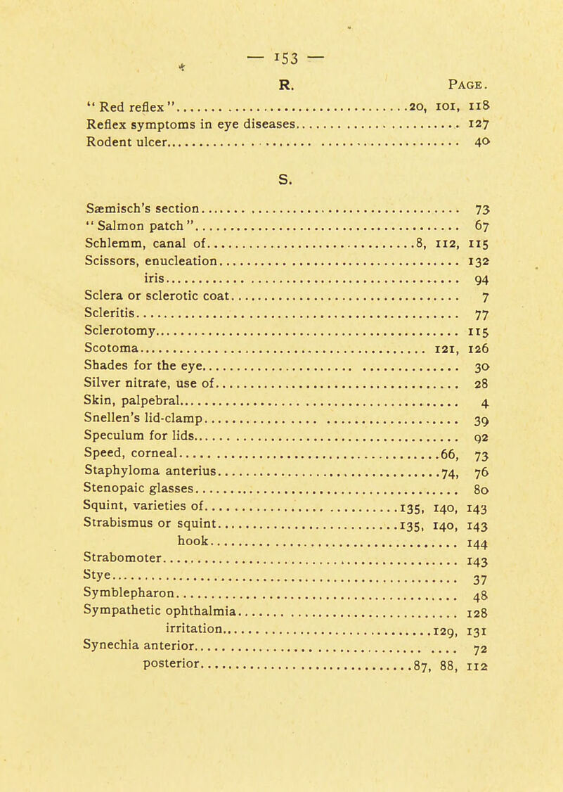 Red reflex 20, loi, 118 Reflex symptoms in eye diseases 127 Rodent ulcer 40 S. Saemisch's section 73 Salmon patch 67 Schlemm, canal of 8, 112, 115 Scissors, enucleation 132 iris 94 Sclera or sclerotic coat 7 Scleritis 77 Sclerotomy 115 Scotoma 121, 126 Shades for the eye 30 Silver nitrate, use of 28 Skin, palpebral 4 Snellen's lid-clamp 39 Speculum for lids q2 Speed, corneal 66, 73 Staphyloma anterius 74, 76 Stenopaic glasses 80 Squint, varieties of 135, 140, 143 Strabismus or squint 135, 140, 143 hook 144 Strabomoter 143 Stye 37 Symblepharon 4S Sympathetic ophthalmia 128 irritation 129, 131 Synechia anterior 72 posterior 87, 88, 112