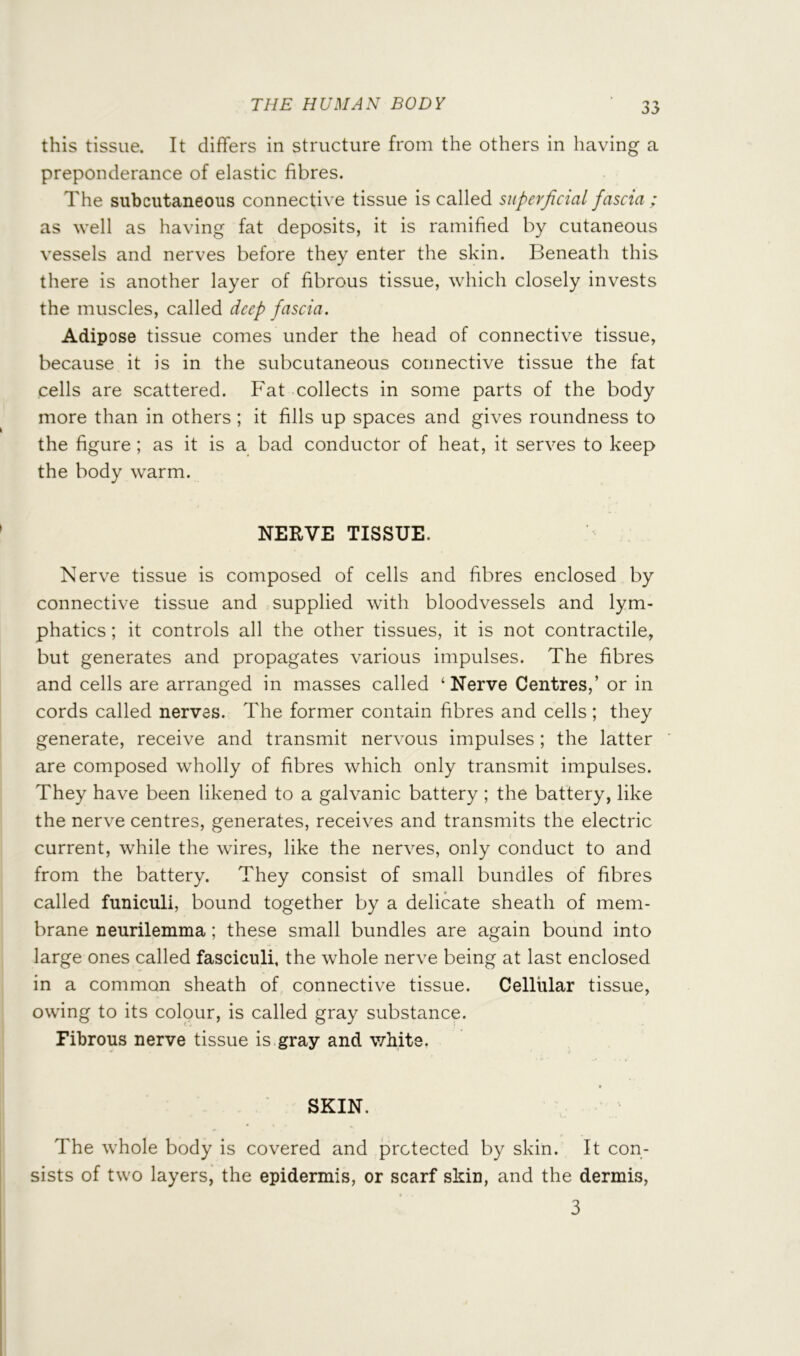 this tissue. It differs in structure from the others in having a preponderance of elastic fibres. The subcutaneous connective tissue is called superficial fascia ; as well as having fat deposits, it is ramified by cutaneous vessels and nerves before they enter the skin. Beneath this there is another layer of fibrous tissue, which closely invests the muscles, called deep fascia. Adipose tissue comes under the head of connective tissue, because it is in the subcutaneous connective tissue the fat cells are scattered. Fat collects in some parts of the body more than in others ; it fills up spaces and gives roundness to the figure; as it is a bad conductor of heat, it serves to keep the body warm. NERVE TISSUE. Nerve tissue is composed of cells and fibres enclosed by connective tissue and supplied with bloodvessels and lym- phatics ; it controls all the other tissues, it is not contractile, but generates and propagates various impulses. The fibres and cells are arranged in masses called ‘ Nerve Centres,’ or in cords called nerves. The former contain fibres and cells ; they generate, receive and transmit nervous impulses ; the latter are composed wholly of fibres which only transmit impulses. They have been likened to a galvanic battery ; the battery, like the nerve centres, generates, receives and transmits the electric current, while the wires, like the nerves, only conduct to and from the battery. They consist of small bundles of fibres called funiculi, bound together by a delicate sheath of mem- brane neurilemma; these small bundles are again bound into large ones called fasciculi, the whole nerve being at last enclosed in a common sheath of connective tissue. Cellular tissue, owing to its colour, is called gray substance. Fibrous nerve tissue is gray and white. SKIN. The whole body is covered and protected by skin. It con- sists of two layers, the epidermis, or scarf skin, and the dermis, 3
