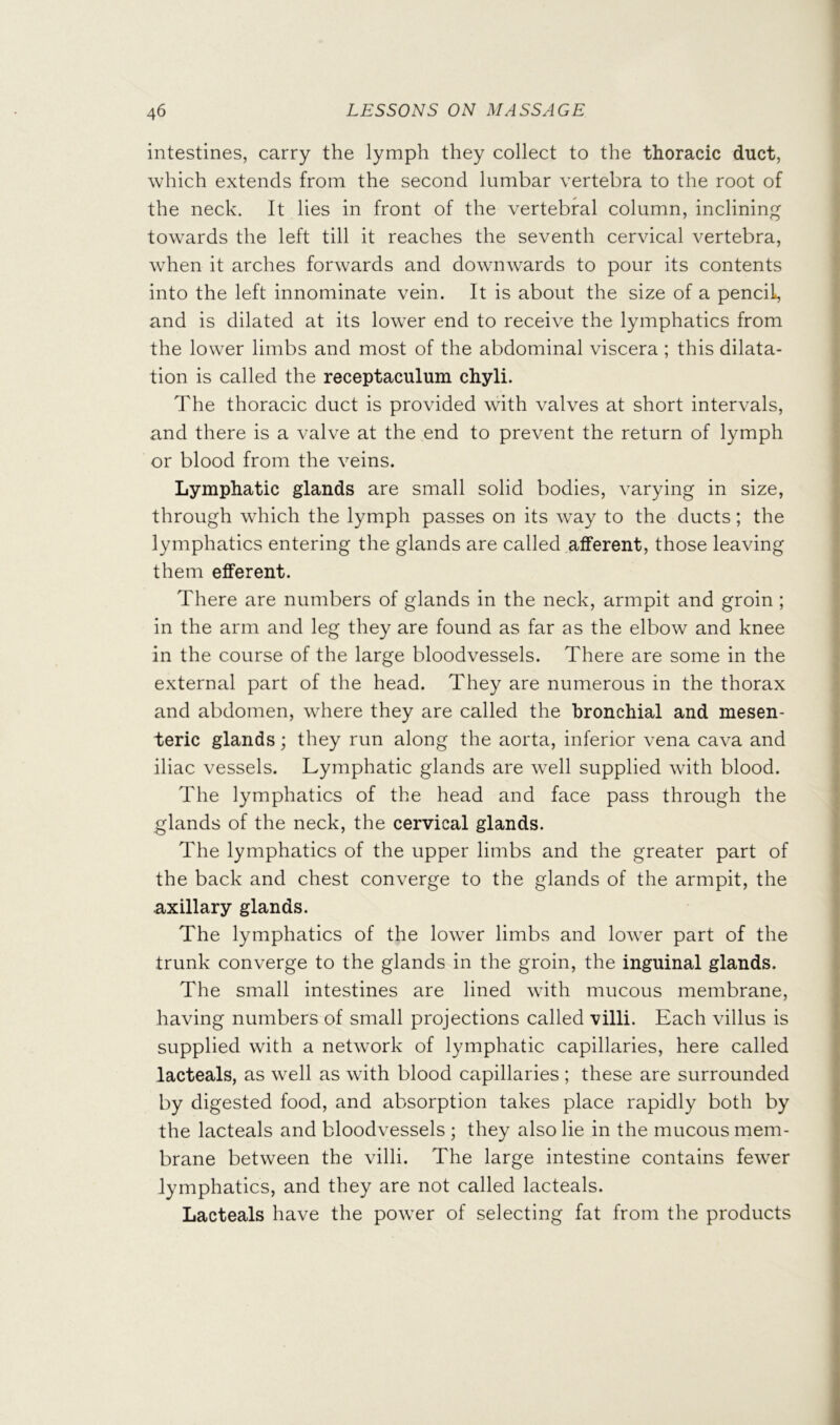 f intestines, carry the lymph they collect to the thoracic duct, which extends from the second lumbar vertebra to the root of the neck. It lies in front of the vertebral column, inclining ■ towards the left till it reaches the seventh cervical vertebra, when it arches forwards and downw^ards to pour its contents ] into the left innominate vein. It is about the size of a pencil, j and is dilated at its low^er end to receive the lymphatics from [ the lower limbs and most of the abdominal viscera ; this dilata- \ I tion is called the receptaculum chyli. j The thoracic duct is provided with valves at short intervals, ; and there is a valve at the end to prevent the return of lymph or blood from the veins. Lymphatic glands are small solid bodies, varying in size, through wdiich the lymph passes on its way to the ducts; the lymphatics entering the glands are called afferent, those leaving them efferent. There are numbers of glands in the neck, armpit and groin ; in the arm and leg they are found as far as the elbow and knee in the course of the large bloodvessels. There are some in the external part of the head. They are numerous in the thorax and abdomen, where they are called the bronchial and mesen- teric glands; they run along the aorta, inferior vena cava and iliac vessels. Lymphatic glands are well supplied with blood. The lymphatics of the head and face pass through the glands of the neck, the cervical glands. The lymphatics of the upper limbs and the greater part of the back and chest converge to the glands of the armpit, the axillary glands. The lymphatics of the lower limbs and lower part of the trunk converge to the glands in the groin, the inguinal glands. The small intestines are lined with mucous membrane, having numbers of small projections called villi. Each villus is supplied with a network of lymphatic capillaries, here called lacteals, as well as with blood capillaries ; these are surrounded by digested food, and absorption takes place rapidly both by the lacteals and bloodvessels ; they also lie in the mucous mem- brane between the villi. The large intestine contains fewer lymphatics, and they are not called lacteals. Lacteals have the power of selecting fat from the products