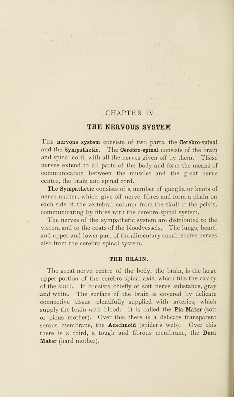 CHAPTER IV THE NERVOUS SYSTEM The nervous system consists of two parts, the Cerebro-spinal and the Sympathetic. The Cerebro-spinal consists of the brain and spinal cord, with all the nerves given off by them. These nerves extend to all parts of the body and form the means of communication between the muscles and the great nerve centre, the brain and spinal cord. The Sympathetic consists of a number of ganglia or knots of nerve matter, which give off nerve fibres and form a chain on each side of the vertebral column from the skull to the pelvis, communicating by fibres with the cerebro-spinal system. The nerves of the sympathetic system are distributed to the viscera and to the coats of the bloodvessels. The lungs, heart, and upper and lower part of the alimentary canal receive nerves also from the cerebro-spinal system. THE BRAIN. The great nerve centre of the body, the brain, is the large upper portion of the cerebro-spinal axis, which fills the cavity of the skull. It consists chiefly of soft nerve substance, gray and white. The surface of the brain is covered by delicate connective tissue plentifully supplied with arteries, which supply the brain with blood. It is called- the Pia Mater (soft or pious mother). Over this there is a delicate transparent serous membrane, the Arachnoid (spider’s web). Over this there is a third, a tough and fibrous membrane, the Dura Mater (hard mother).