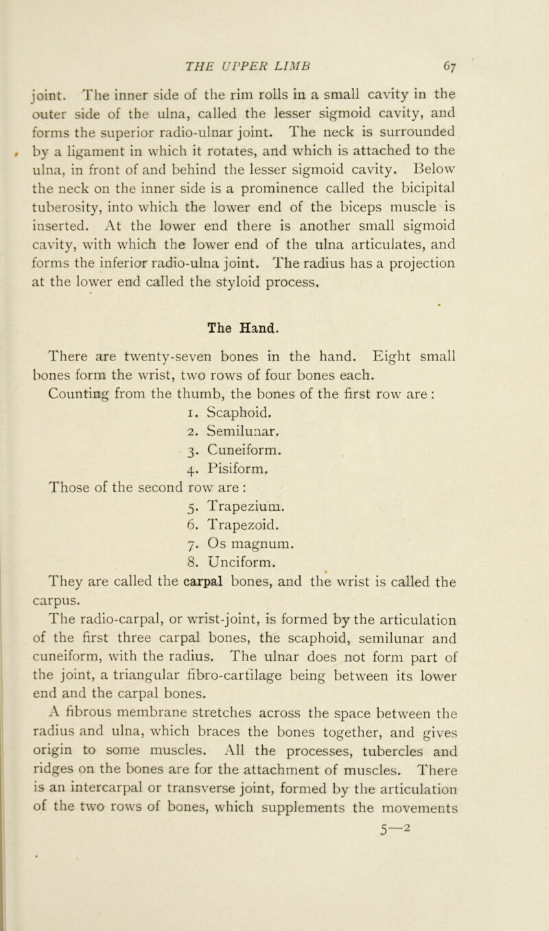 joint. The inner side of the rim rolls in a small cavity in the outer side of the ulna, called the lesser sigmoid cavity, and forms the superior radio-ulnar joint. The neck is surrounded by a ligament in which it rotates, and which is attached to the ulna, in front of and behind the lesser sigmoid cavity. Below the neck on the inner side is a prominence called the bicipital tuberosity, into which the lower end of the biceps muscle is inserted. At the lower end there is another small sigmoid cavity, with which the lower end of the ulna articulates, and forms the inferior radio-ulna joint. The radius has a projection at the lower end called the styloid process. The Hand. There are twenty-seven bones in the hand. Eight small bones form the wrist, two rows of four bones each. Counting from the thumb, the bones of the first row are : 1. Scaphoid. 2. Semilunar. 3. Cuneiform. 4. Pisiform. Those of the second row are : 5. Trapezium. 6. Trapezoid. 7. Os magnum. 8. Unciform. They are called the carpal bones, and the wrist is called the carpus. The radio-carpal, or wrist-joint, is formed by the articulation of the first three carpal bones, the scaphoid, semilunar and cuneiform, with the radius. The ulnar does not form part of the joint, a triangular fibro-cartilage being between its lower end and the carpal bones. A fibrous membrane stretches across the space between the radius and ulna, which braces the bones together, and gives origin to some muscles. All the processes, tubercles and ridges on the bones are for the attachment of muscles. There is an intercarpal or transverse joint, formed by the articulation of the two rows of bones, which supplements the movements 5—2