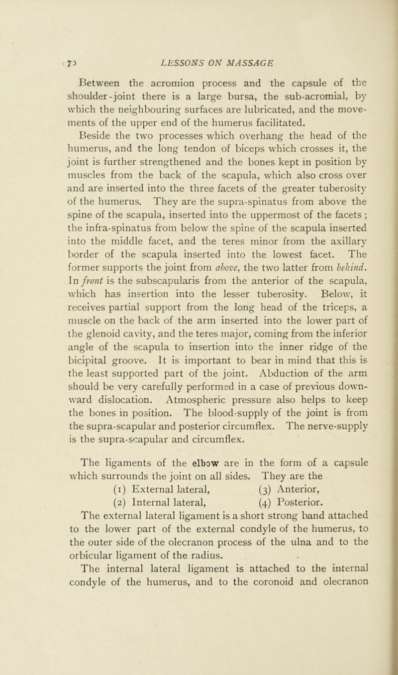 Between the acromion process and the capsule of the shoulder-joint there is a large bursa, the sub-acromial, by which the neighbouring surfaces are lubricated, and the move- ments of the upper end of the humerus facilitated. Beside the two processes which overhang the head of the humerus, and the long tendon of biceps which crosses it, the joint is further strengthened and the bones kept in position by muscles from the back of the scapula, which also cross over and are inserted into the three facets of the greater tuberosity of the humerus. They are the supra-spinatus from above the spine of the scapula, inserted into the uppermost of the facets ; the infra-spinatus from below the spine of the scapula inserted into the middle facet, and the teres minor from the axillary border of the scapula inserted into the lowest facet. The former supports the joint from above, the two latter from behind. Inis the subscapularis from the anterior of the scapula, which has insertion into the lesser tuberosity. Below, it receives partial support from the long head of the triceps, a muscle on the back of the arm inserted into the lower part of the glenoid cavity, and the teres major, coming from the inferior angle of the scapula to insertion into the inner ridge of the bicipital groove. It is important to bear in mind that this is the least supported part of the joint. Abduction of the arm should be very carefully performed in a case of previous down- ward dislocation. Atmospheric pressure also helps to keep the bones in position. The blood-supply of the joint is from the supra-scapular and posterior circumflex. The nerve-supply is the supra-scapular and circumflex. The ligaments of the elbow are in the form of a capsule which surrounds the joint on all sides. They are the (1) External lateral, (3) Anterior, (2) Internal lateral, (4) Posterior. The external lateral ligament is a short strong band attached to the lower part of the external condyle of the humerus, to the outer side of the olecranon process of the ulna and to the orbicular ligament of the radius. The internal lateral ligament is attached to the internal condyle of the humerus, and to the coronoid and olecranon