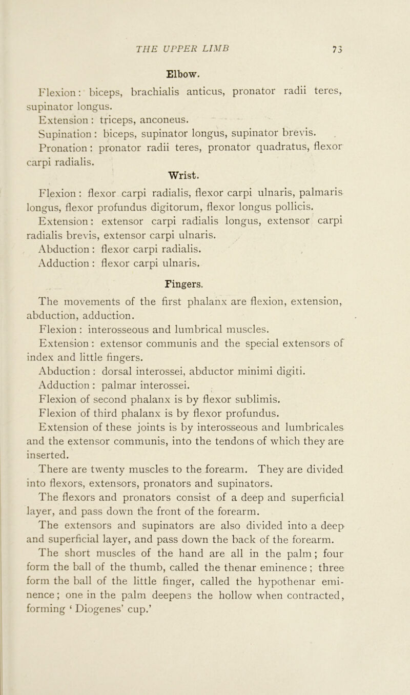 Elbow. Flexion: biceps, brachialis anticus, pronator radii teres, supinator longus. Extension : triceps, anconeus. Supination : biceps, supinator longus, supinator brevis. Pronation: pronator radii teres, pronator quadratus, flexor carpi radialis. Wrist. Flexion : flexor carpi radialis, flexor carpi ulnaris, palmaris longus, flexor profundus digitorum, flexor longus pollicis. Extension: extensor carpi radialis longus, extensor carpi radialis brevis, extensor carpi ulnaris. Abduction : flexor carpi radialis. Adduction : flexor carpi ulnaris. Fingers. The movements of the first phalanx are flexion, extension, abduction, adduction. Flexion : interosseous and lumbrical muscles. Extension : extensor communis and the special extensors of index and little fingers. Abduction : dorsal interossei, abductor minimi digiti. Adduction : palmar interossei. Flexion of second phalanx is by flexor sublimis. Flexion of third phalanx is by flexor profundus. Extension of these joints is by interosseous and lumbricales and the extensor communis, into the tendons of which they are inserted. There are twenty muscles to the forearm. They are divided into flexors, extensors, pronators and supinators. The flexors and pronators consist of a deep and superficial layer, and pass down the front of the forearm. The extensors and supinators are also divided into a deep and superficial layer, and pass down the back of the forearm. The short muscles of the hand are all in the palm; four form the ball of the thumb, called the thenar eminence; three form the ball of the little finger, called the hypothenar emi- nence; one in the palm deepens the hollow when contracted, forming ‘ Diogenes’ cup.’