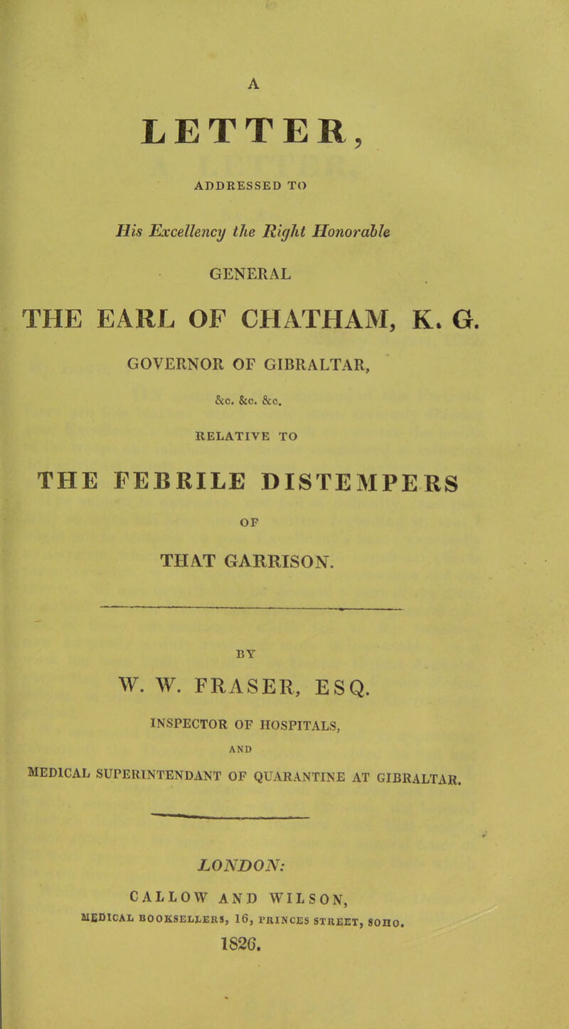 A LETTER, ADDRESSED TO His Excellency the Riyht Honorable GENERAL THE EARL OF CHATHAM, K. G. GOVERNOR OF GIBRALTAR, &c. &c. &c. RELATIVE TO THE FEBRILE DISTEMPERS OF THAT GARRISON. BY W. W. FRASER, ESQ. INSPECTOR OF HOSPITALS, AND MEDICAL SUPEIUNTENDANT OF QUARANTINE AT GIBRALTAR. LONDON: CALLOW AND WILSON, MEDICAL BOOKSELLERS, 16, PRINCES STREET, SOIIO. 1S2G.