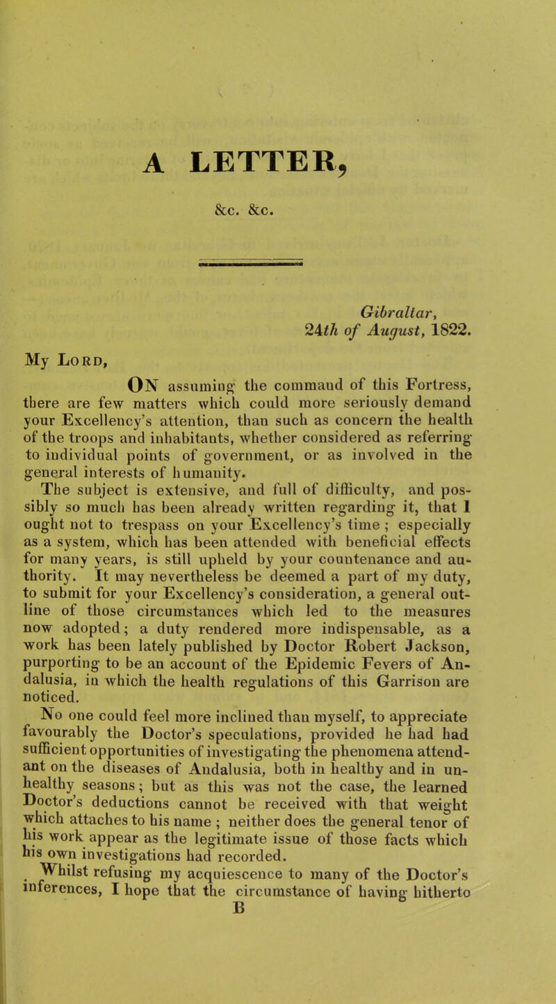 A LETTER, &c. &c. Gibraltar, 24th of August, 1822. My Lord, On assuming1 the commaud of this Fortress, there are few matters which could more seriously demand your Excellency’s attention, than such as concern the health of the troops and inhabitants, whether considered as referring to individual points of government, or as involved in the general interests of humanity. The subject is extensive, and full of difficulty, and pos- sibly so much has been already written regarding it, that 1 ought not to trespass on your Excellency’s time ; especially as a system, which has been attended with beneficial effects for many years, is still upheld by your countenance and au- thority. It may nevertheless be deemed a part of my duty, to submit for your Excellency’s consideration, a general out- line of those circumstances which led to the measures now adopted; a duty rendered more indispensable, as a work has been lately published by Doctor Robert Jackson, purporting to be an account of the Epidemic Fevers of An- dalusia, in which the health regulations of this Garrison are noticed. No one could feel more inclined than myself, to appreciate favourably the Doctor’s speculations, provided he had had sufficient opportunities of investigating the phenomena attend- ant on the diseases of Andalusia, both in healthy and in un- healthy seasons; but as this was not the case, the learned Doctor’s deductions cannot be received with that weight which attaches to his name ; neither does the general tenor of his work appear as the legitimate issue of those facts which his own investigations had recorded. Whilst refusing my acquiescence to many of the Doctor’s inferences, I hope that the circumstance of having hitherto B