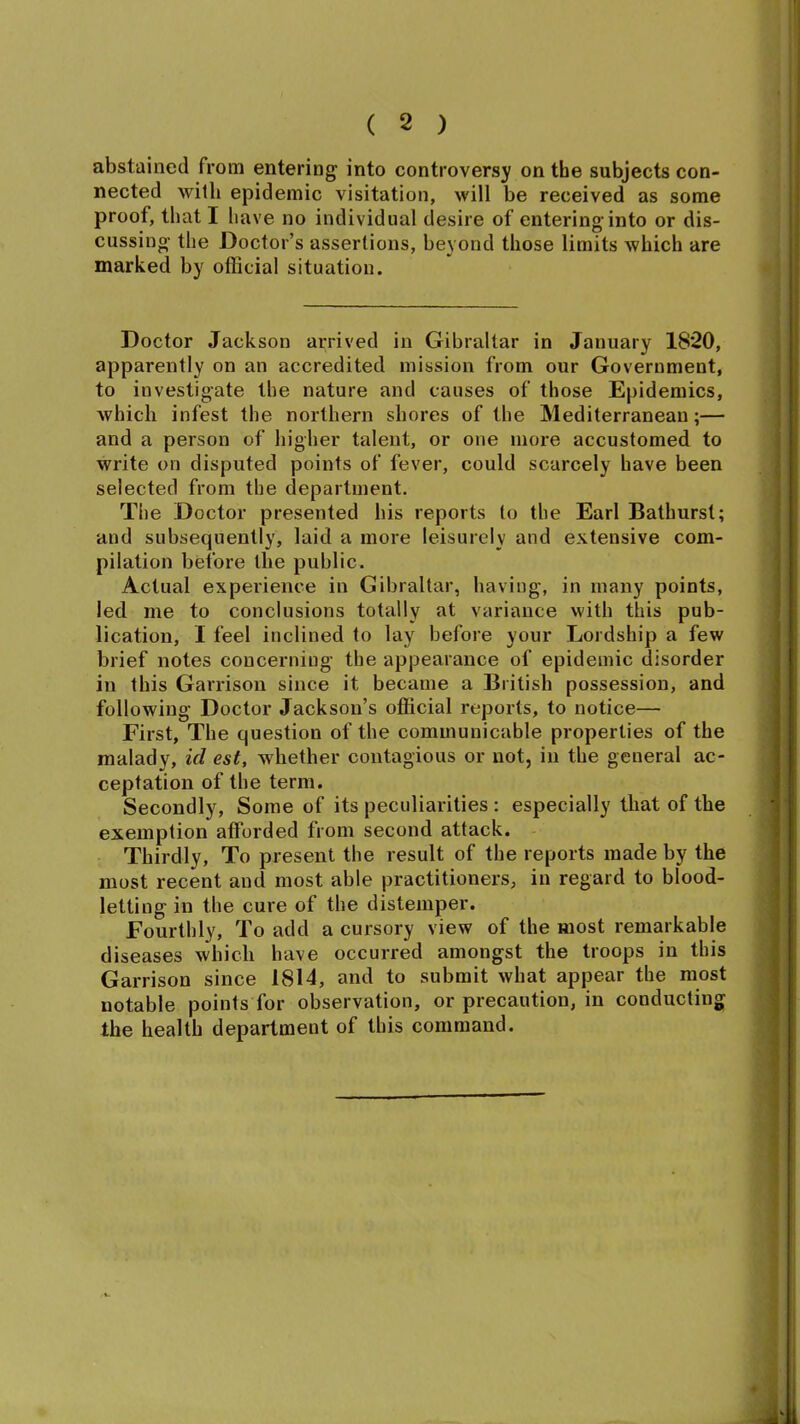 abstained from entering into controversy on the subjects con- nected with epidemic visitation, will be received as some proof, that I have no individual desire of entering into or dis- cussing the Doctor’s assertions, beyond those limits which are marked by official situation. Doctor Jackson arrived in Gibraltar in January 1820, apparently on an accredited mission from our Government, to investigate the nature and causes of those Epidemics, which infest the northern shores of the Mediterranean;— and a person of higher talent, or one more accustomed to write on disputed points of fever, could scarcely have been selected from the department. The Doctor presented his reports to the Earl Bathurst; and subsequently, laid a more leisurely and extensive com- pilation before the public. Actual experience in Gibraltar, having, in many points, led me to conclusions totally at variance with this pub- lication, I feel inclined to lay before your Lordship a few brief notes concerning the appearance of epidemic disorder in this Garrison since it became a British possession, and following Doctor Jackson’s official reports, to notice— First, The question of the communicable properties of the malady, id est, whether contagious or not, in the general ac- ceptation of the term. Secondly, Some of its peculiarities : especially that of the exemption afforded from second attack. Thirdly, To present the result of the reports made by the most recent and most able practitioners, in regard to blood- letting in the cure of the distemper. Fourthly, To add a cursory view of the most remarkable diseases which have occurred amongst the troops in this Garrison since 1814, and to submit what appear the most notable points for observation, or precaution, in conducting the health department of this command.