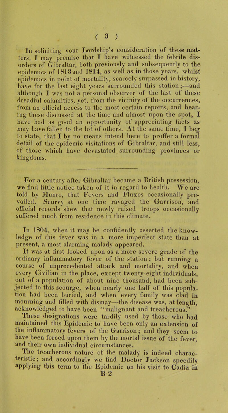 In soliciting your Lordship’s consideration of these mat- ters, I may premise that I have witnessed the febrile dis- orders of Gibraltar, both previously and subsequently to the epidemics of 18l3and 1814, as well as in those years, whilst epidemics in point of mortality, scarcely surpassed in history, have for the last eight years surrounded this station;—and although I was not a personal observer of the last of these dreadful calamities, yet, from the vicinity of the occurrences, from an official access to the most certain reports, and hear- ing these discussed at the time and almost upon the spot, I have had as good an opportunity of appreciating facts as may have fallen to the lot of others. At the same time, I beg to state, that I by no means intend here to proffer a formal detail of the epidemic visitations of Gibraltar, and still less, of those which have devastated surrounding provinces or kingdoms. For a century after Gibraltar became a British possession, we find little notice taken of it in regard to health. We are told by Munro, that Fevers and Fluxes occasionally pre- vailed. Scurvy at one time ravaged the Garrison, and official records shew that newly raised troops occasionally suffered much from residence in this climate. In 1804, when it may be confidently asserted the know- ledge of this fever was in a more imperfect state than at present, a most alarming malady appeared. It was at first looked upon as a more severe grade of the ordinary inflammatory fever of the station ; but running a course of unprecedented attack and mortality, and when every Civilian in the place, except twenty-eight individuals, out of a population of about nine thousand, had been sub- jected to this scourge, when nearly one half of this popula- tion had been buried, and when every family was clad in mourning and filled with dismay—the disease was, at length, acknowledged to have been “malignant and treacherous.” These designations were tardily used by those who had maintained this Epidemic to have been only an extension of the inflammatory fevers of the Garrison; and they seem to have been forced upon them by the mortal issue of the fever, and their own individual circumstances. The treacherous nature of the malady is indeed charac- teristic; and accordingly we find Doctor Jackson speedily applying this term to the Epidemic on his visit to Cadiz in