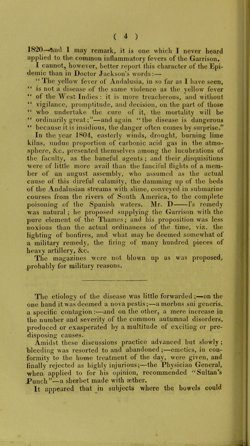 1820-—'?md I may remark, it is one which I never heard applied to the common inflammatory fevers of the Garrison. I cannot, however, better report this character of the Epi- demic than in Doctor Jackson’s words:— “ The yellow fever of Andalusia, in so far as I have seen, “ is not a disease of the same violence as the yellow fever “ of the West Indies: it is more treacherous, and without “ vigilance, promptitude, and decision, on the part of those “ who undertake the cure of it, the mortality will be “ ordinarily great;”—and again “the disease is dangerous “ because it is insidious, the danger often comes by surprise.” In the year 1804, easterly winds, drought, burning lime kilns, undue proportion of carbonic acid gas in the atmo- sphere, &c. presented themselves among the lucubrations of the faculty, as the baneful agents ; and their disquisitions were of little more avail than the fanciful flights of a mem- ber of an august assembly, who assumed as the actual cause of this direful calamity, the damming up of the beds of the Andalusian streams with slime, conveyed in submarine courses from the rivers of South America, to the complete poisoning of the Spanish waters. Mr. D l’s remedy was natural; he proposed supplying the Garrison with the pure element of the Thames; and his proposition was less noxious than the actual ordinances of the time, viz. the lighting of bonfires, and what may be deemed somewhat of a military remedy, the firing of many hundred pieces of heavy artillery, &c. The magazines were not blown up as was proposed, probably for military reasons. The etiology of the disease was little forwarded ;—on the one hand it was deemed a nova pestis;—a morbus sui generis, a specific contagion:—and on the other, a mere increase in the number and severity of the common autumnal disorders, produced or exasperated by a multitude of exciting or pre- disposing causes. Amidst these discussions practice advanced but slowly ; bleeding was resorted to and abandoned ;—emetics, in con- formity to the home treatment of the day, were given, and finally rejected as highly injurious;—the Physician General, when applied to for his opinion, recommended “Sultan’s Punch”—a sherbet made with aether. It appeared that in subjects where the bowels could