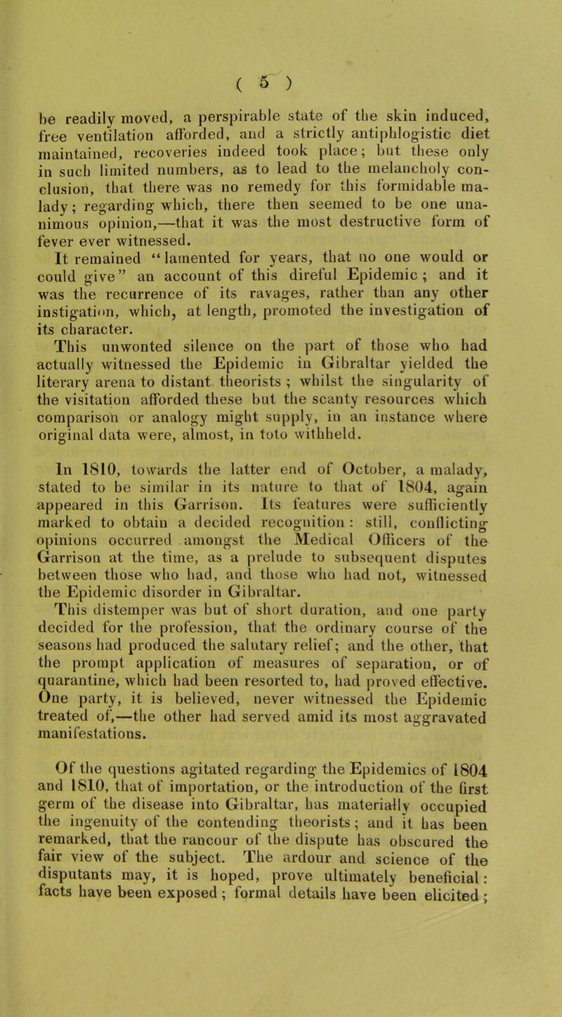 be readily moved, a perspirable state of the skin induced, free ventilation afforded, and a strictly antiphlogistic diet maintained, recoveries indeed took place; but these only in such limited numbers, as to lead to the melancholy con- clusion, that there was no remedy for this formidable ma- lady; regarding which, there then seemed to be one una- nimous opinion,—that it was the most destructive form of fever ever witnessed. It remained “ lamented for years, that no one would or could give” an account of this direful Epidemic; and it was the recurrence of its ravages, rather than any other instigation, which, at length, promoted the investigation of its character. This unwonted silence on the part of those who had actually witnessed the Epidemic in Gibraltar yielded the literary arena to distant theorists ; whilst the singularity of the visitation afforded these but the scanty resources which comparison or analogy might supply, in an instance where original data were, almost, in toto withheld. In 1810, towards the latter end of October, a malady, stated to be similar in its nature to that of 1804, again appeared in this Garrison. Its features were sufficiently marked to obtain a decided recognition : still, conflicting opinions occurred amongst the Medical Officers of the Garrison at the time, as a prelude to subsequent disputes between those who had, and those who had not, witnessed the Epidemic disorder in Gibraltar. This distemper was but of short duration, and one party decided for the profession, that the ordinary course of the seasons had produced the salutary relief; and the other, that the prompt application of measures of separation, or of quarantine, which had been resorted to, had proved effective. One party, it is believed, never witnessed the Epidemic treated of,—the other had served amid its most aggravated manifestations. Of the questions agitated regarding the Epidemics of 1804 and 1810, that of importation, or the introduction of the first germ of the disease into Gibraltar, has materially occupied the ingenuity of the contending theorists; and it has been remarked, that the rancour of the dispute has obscured the fair view of the subject. The ardour and science of the disputants may, it is hoped, prove ultimately beneficial: facts have been exposed; formal details have been elicited;