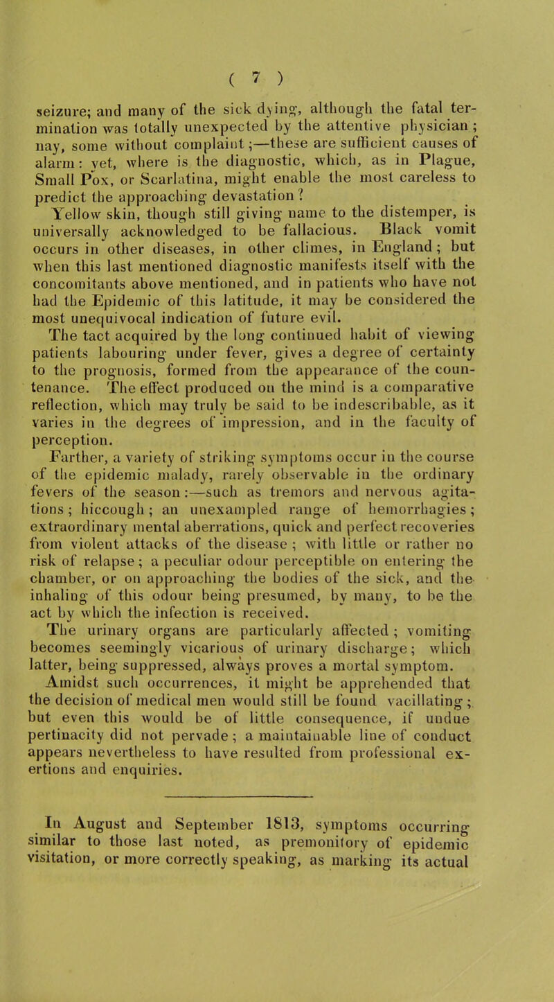 seizure; and many of the sick dying', although the fatal ter- mination was totally unexpected by the attentive physician ; nay, some without complaint;—these are sufficient causes of alarm: vet, where is the diagnostic, which, as in Plague, Small Pox, or Scarlatina, might enable the most careless to predict the approaching devastation ! Yellow skin, though still giving name to the distemper, is universally acknowledged to be fallacious. Black vomit occurs in other diseases, in other climes, in England ; but when this last mentioned diagnostic manifests itself with the concomitants above mentioned, and in patients who have not had the Epidemic of this latitude, it may be considered the most unequivocal indication of future evil. The tact acquired by the long continued habit of viewing patients labouring under fever, gives a degree of certainty to the prognosis, formed from the appearance of the coun- tenance. The effect produced ou the mind is a comparative reflection, which may truly be said to be indescribable, as it varies in the degrees of impression, and in the faculty of perception. Farther, a variety of striking symptoms occur in the course of the epidemic malady, rarely observable in the ordinary fevers of the season :—such as tremors and nervous agita- tions ; hiccough; an unexampled range of hemorrhagies; extraordinary mental aberrations, quick and perfect recoveries from violent attacks of the disease ; with little or rather no risk of relapse; a peculiar odour perceptible on entering the chamber, or ou approaching the bodies of the sick, and the inhaling of this odour being presumed, by many, to be the act by which the infection is received. The urinary organs are particularly affected ; vomiting becomes seemingly vicarious of urinary discharge; which latter, being suppressed, always proves a mortal symptom. Amidst such occurrences, it might be apprehended that the decision of medical men would still be found vacillating ; but even this would be of little consequence, if undue pertinacity did not pervade ; a maintainable line of conduct appears nevertheless to have resulted from professional ex- ertions and enquiries. In August and September 1813, symptoms occurring similar to those last noted, as premonitory of epidemic visitation, or more correctly speaking, as marking its actual