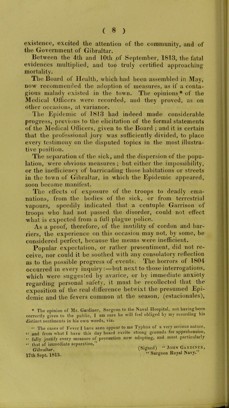 existence, excited the attention of the community, and of the Government of Gibraltar. Between the 4th and IOth of September, 1813, the fatal evidences multiplied, and too truly certified approaching mortality. The Board of Health, which had been assembled in May, now recommended the adoption of measures, as if a conta- gious malady existed in the town. The opinions* of the Medical Officers were recorded, and they proved, as on other occasions, at variance. The Epidemic of 1813 had indeed made considerable progress, previous 1o the elicitation of the formal statements of the Medical Officers, given to the Board ; and it is certain that the professional jury was sufficiently divided, to place every testimony on the disputed topics in the most illustra- tive position. The separation of the sick, and the dispersion of the popu- lation, were obvious measures; but either the impossibility, or the inefficiency of barricading those habitations or streets in the town of Gibraltar, in which the Epidemic appeared, soon became manifest. The effects of exposure of the troops to deadly ema- nations, from the bodies of the sick, or from terrestrial vapours, speedily indicated that a centuple Garrison of troops who had not passed the disorder, could not effect what is expected from a full plague police. As a proof, therefore, of the inutility of cordon and bar- riers, the experience on this occasion may not, by some, be considered perfect, because the means were inefficient. Popular expectation, or rather presentiment, did not re- ceive, nor could it be soothed with any consolatory reflection as to the possible progress of events. The horrors of 1804 occurred in every inquiry:—but next to those interrogations, which were suggested by avarice, or by immediate anxiety regarding personal safety, it must be recollected that the exposition of the real difference betwixt the presumed Epi- demic and the fevers common at the season, (estacionales), * The opinion of Mr. Gardiner, Surgeon to the Naval Hospital, not havingbeen correctly given to the public, I ara sure lie will feel obliged by my recording his distinct sentiments in his own words, viz. “ The cases of Fever I have seen appear to me Iyphus of a very serious nature, “ and from what I have this day heard excite strong grounds for apprehension, << fully justify every measure of precaution now adopting, and most paiticulaily “ that of immediate separation,” Gibraltar, (Signed) “ John Gard.NER, 17th Sept. 1813. “ Surgeon Royal Navy.