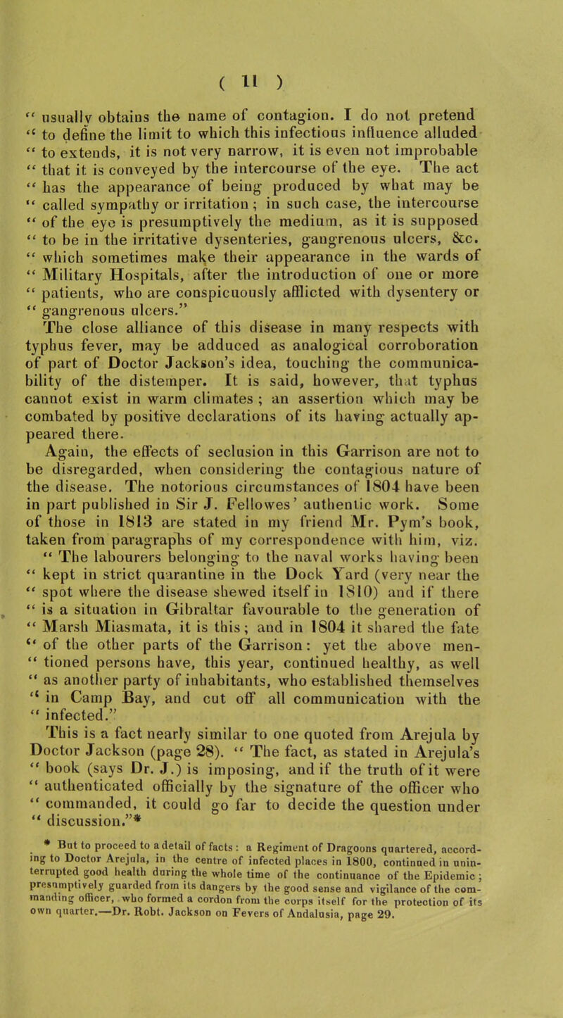 “ usually obtains the name of contagion. I do not pretend “ to define the limit to which this infectious influence alluded “ to extends, it is not very narrow, it is even not improbable “ that it is conveyed by the intercourse of the eye. The act “ has the appearance of being produced by what may be “ called sympathy or irritation ; in such case, the intercourse “ of the eye is presumptively the medium, as it is supposed “ to be in the irritative dysenteries, gangrenous ulcers, &c. “ which sometimes make their appearance in the wards of “ Military Hospitals, after the introduction of one or more “ patients, who are conspicuously afflicted with dysentery or “ gangrenous ulcers.” The close alliance of this disease in many respects with typhus fever, may be adduced as analogical corroboration of part of Doctor Jackson’s idea, touching the communica- bility of the distemper. It is said, however, that typhus cannot exist in warm climates ; an assertion which may be combated by positive declarations of its having actually ap- peared there. Again, the effects of seclusion in this Garrison are not to be disregarded, when considering the contagious nature of the disease. The notorious circumstances of 1804 have been in part published in Sir J. Feilowes’ authentic work. Some of those in 1813 are stated in my friend Mr. Pym’s book, taken from paragraphs of my correspondence with him, viz. “ The labourers belonging to the naval works having been “ kept in strict quarantine in the Dock Yard (very near the “ spot where the disease shewed itself in 1810) and if there “ is a situation in Gibraltar favourable to the generation of “ Marsh Miasmata, it is this; and in 1804 it shared the fate “ of the other parts of the Garrison: yet the above men- “ tioned persons have, this year, continued healthy, as well “ as another party of inhabitants, who established themselves “ in Camp Bay, and cut off all communication with the “ infected.” This is a fact nearly similar to one quoted from Arejula by Doctor Jackson (page 28). “ The fact, as stated in Arejula’s “ book (says Dr. J.) is imposing, and if the truth of it were “ authenticated officially by the signature of the officer who “ commanded, it could go far to decide the question under “ discussion.”* * Bat to proceed to a detail of facts : a Regiment of Dragoons quartered, accord- ing to Doctor Arejula, in the centre of infected places in 1800, continued in unin- terrupted good health during the whole time of the continuance of the Epidemic ; presumptively guarded from its dangers by the good sense and vigilance of the com- manding officer, who formed a cordon from the corps itself for the protection of its own quarter.—Dr. Robt. Jackson on Fevers of Andalusia, page 29.