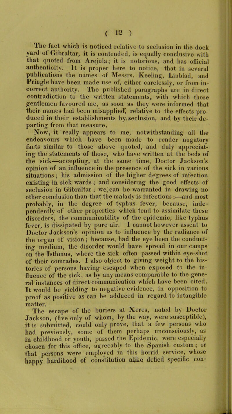 The fact which is noticed relative to seclusion in the dock yard of Gibraltar, it is contended, is equally conclusive with that quoted from Arejula; it is notorious, and has official authenticity. It is proper here to notice, that in several publications the names of Messrs. Keeling, Linblad, and Pringle have been made use of, either carelessly, or from in- correct authority. The published paragraphs are in direct contradiction to the written statements, with which those gentlemen favoured me, as soon as they were informed that their names had been misapplied*, relative to the effects pro- duced in their establishments by\ seclusion, and by their de- parting from that measure. Now, it really appears to me, notwithstanding all the endeavours which have been made to render nugatory facts similar to those above quoted, and duly appreciat- ing the statements of those, who have written at the beds of the sick—accepting, at the same time, Doctor Jackson’s opinion of an influence in the presence of the sick in various situations; his admission of the higher degrees of infection existing in sick wards ; and considering the good effects of seclusion in Gibraltar; we,can be warranted in drawing no other conclusion than that the malady is infectious;—and most probably, in the degree of typhus fever, because, inde- pendently of other properties which tend to assimilate these disorders, the communicability of the epidemic, like typhus fever, is dissipated by pure air. I cannot however assent to Doctor Jackson’s opinion as to influence by the radiance of the organ of vision; because, had the eye been the conduct- ing medium, the disorder would have spread in our camps on the Isthmus, where the sick often passed within eye-shot of their comrades. I also object to giving weight to the his- tories of persons having escaped when exposed to the in- fluence of the sick, as by any means comparable to the gene- ral instances of direct communication which have been cited. It would be yielding to negative evidence, in opposition to proof as positive as can be adduced in regard to intangible matter. The escape of the buriers at Xeres, noted by Doctor Jackson, (five only of whom, by the way, were susceptible), it is submitted, could only prove, that a few persons who had previously, some of them perhaps unconsciously, as in childhood or youth, passed the Epidemic, were especially chosen for this office, agreeably to the Spanish custom; or that persons were employed in this horrid service, whose happy hardihood of constitution alike defied specific con-