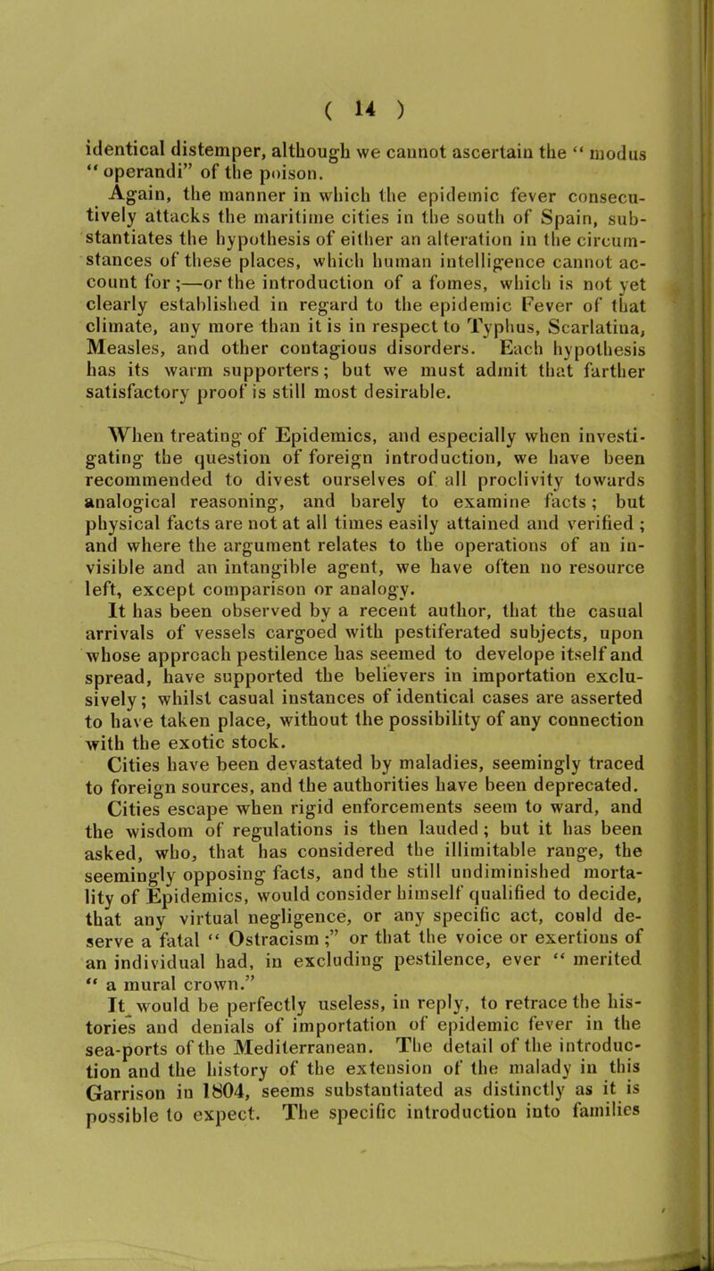 identical distemper, although we cannot ascertain the “ modus “operandi” of the poison. Again, the manner in which the epidemic fever consecu- tively attacks the maritime cities in the south of Spain, sub- stantiates the hypothesis of either an alteration in tlie circum- stances of these places, which human intelligence cannot ac- count for ;—or the introduction of a femes, which is not yet clearly established in regard to the epidemic Fever of that climate, any more than it is in respect to Typhus, Scarlatina, Measles, and other contagious disorders. Each hypothesis has its warm supporters; but we must admit that farther satisfactory proof is still most desirable. When treating of Epidemics, and especially when investi- gating the question of foreign introduction, we have been recommended to divest ourselves of all proclivity towards analogical reasoning, and barely to examine facts; but physical facts are not at all times easily attained and verified ; and where the argument relates to the operations of an in- visible and an intangible agent, we have often no resource left, except comparison or analogy. It has been observed by a recent author, that the casual arrivals of vessels cargoed with pestiferated subjects, upon whose approach pestilence has seemed to develope itself and spread, have supported the believers in importation exclu- sively; whilst casual instances of identical cases are asserted to have taken place, without the possibility of any connection with the exotic stock. Cities have been devastated by maladies, seemingly traced to foreign sources, and the authorities have been deprecated. Cities escape when rigid enforcements seem to ward, and the wisdom of regulations is then lauded ; but it has been asked, who, that has considered the illimitable range, the seemingly opposing facts, and the still undiminished morta- lity of Epidemics, would consider himself qualified to decide, that any virtual negligence, or any specific act, could de- serve a fatal “ Ostracism ;” or that the voice or exertions of an individual had, in excluding pestilence, ever “ merited “ a mural crown.” It would be perfectly useless, in reply, to retrace the his- tories and denials of importation of epidemic fever in the sea-ports of the Mediterranean. The detail of the introduc- tion and the history of the extension of the malady in this Garrison in 1804, seems substantiated as distinctly as it is possible to expect. The specific introduction into families