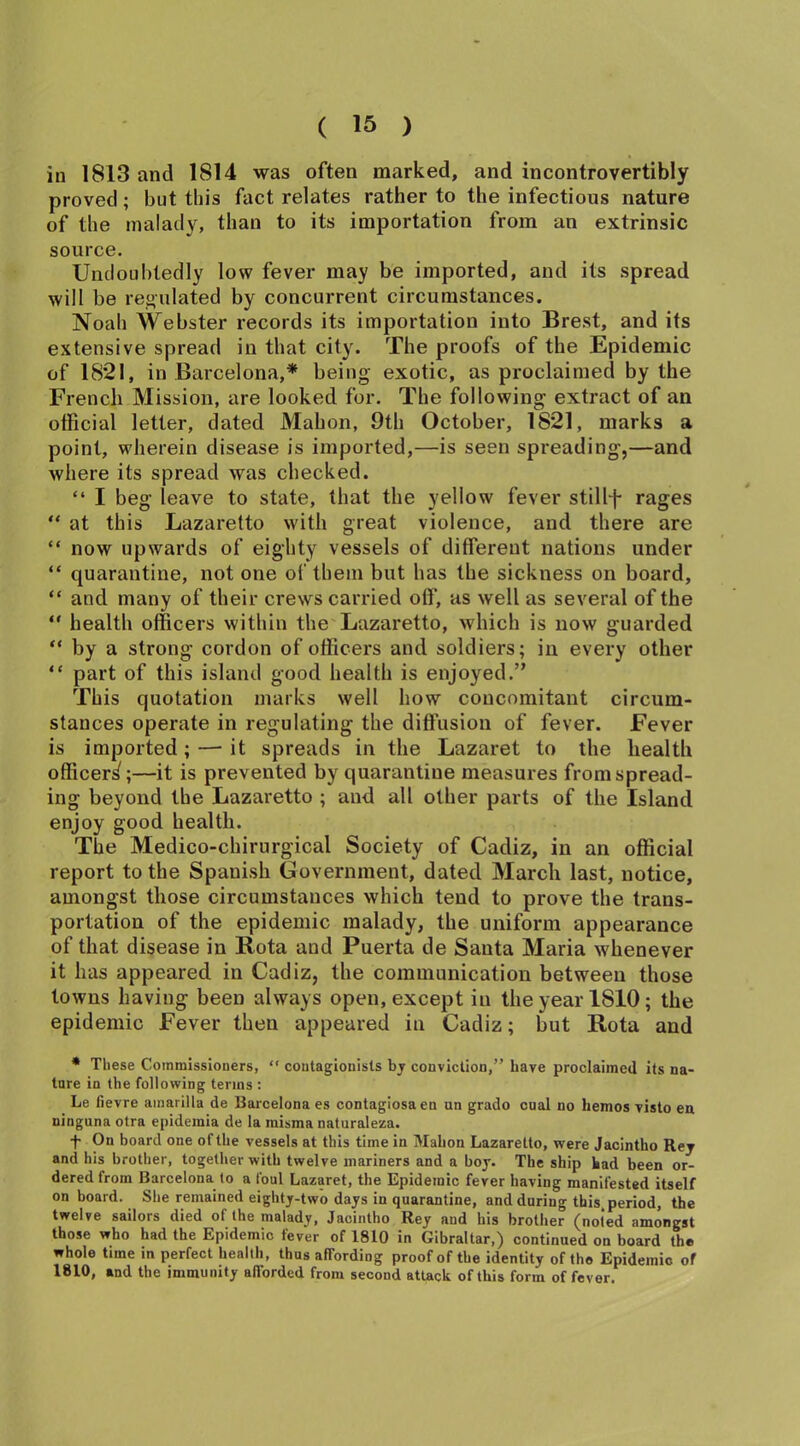 in 1813 and 1814 was often marked, and incontrovertibly proved; but this fact relates rather to the infectious nature of the malady, than to its importation from an extrinsic source. Undoubtedly low fever may be imported, and its spread will be regulated by concurrent circumstances. Noah Webster records its importation into Brest, and its extensive spread in that city. The proofs of the Epidemic of 1821, in Barcelona,* being exotic, as proclaimed by the French Mission, are looked for. The following extract of an official letter, dated Mahon, 9th October, 1821, marks a point, wherein disease is imported,—is seen spreading,—and where its spread was checked. “ I beg leave to state, that the yellow fever stillf rages “ at this Lazaretto with great violence, and there are “ now upwards of eighty vessels of different nations under “ quarantine, not one of them but has the sickness on board, “ and many of their crews carried off, as well as several of the “ health officers within the Lazaretto, which is now guarded “ by a strong cordon of officers and soldiers; in every other “ part of this island good health is enjoyed.” This quotation marks well how concomitant circum- stances operate in regulating the diffusion of fever. Fever is imported; — it spreads in the Lazaret to the health officer^;—it is prevented by quarantine measures from spread- ing beyond the Lazaretto ; and all other parts of the Island enjoy good health. The Medico-chirurgical Society of Cadiz, in an official report to the Spanish Government, dated March last, notice, amongst those circumstances which tend to prove the trans- portation of the epidemic malady, the uniform appearance of that disease in Rota and Puerta de Santa Maria whenever it has appeared in Cadiz, the communication between those towns having been always open, except in the year 1810; the epidemic Fever then appeared in Cadiz; but Rota and * These Commissioners, “ contagionists bj conviction,” have proclaimed its na- ture in the following terms : Le fievre amarilla de Barcelona es contagiosa en un grado cual no hemos visto en ninguna otra epidemia de la misma naturaleza. •f On board one of the vessels at this time in Mahon Lazaretto, were Jacintho Rej and his brother, together with twelve mariners and a boy. The ship had been or- dered from Barcelona to a foul Lazaret, the Epidemic fever having manifested itself on board. She remained eighty-two days in quarantine, and during this period, the twelve sailors died of the malady, Jacintho Rey and his brother (noted amongst those who had the Epidemic fever of 1810 in Gibraltar,) continued on board the whole time in perfect health, thus affording proof of the identity of the Epidemic of 1810, and the immunity afforded from second attack of this form of fever.