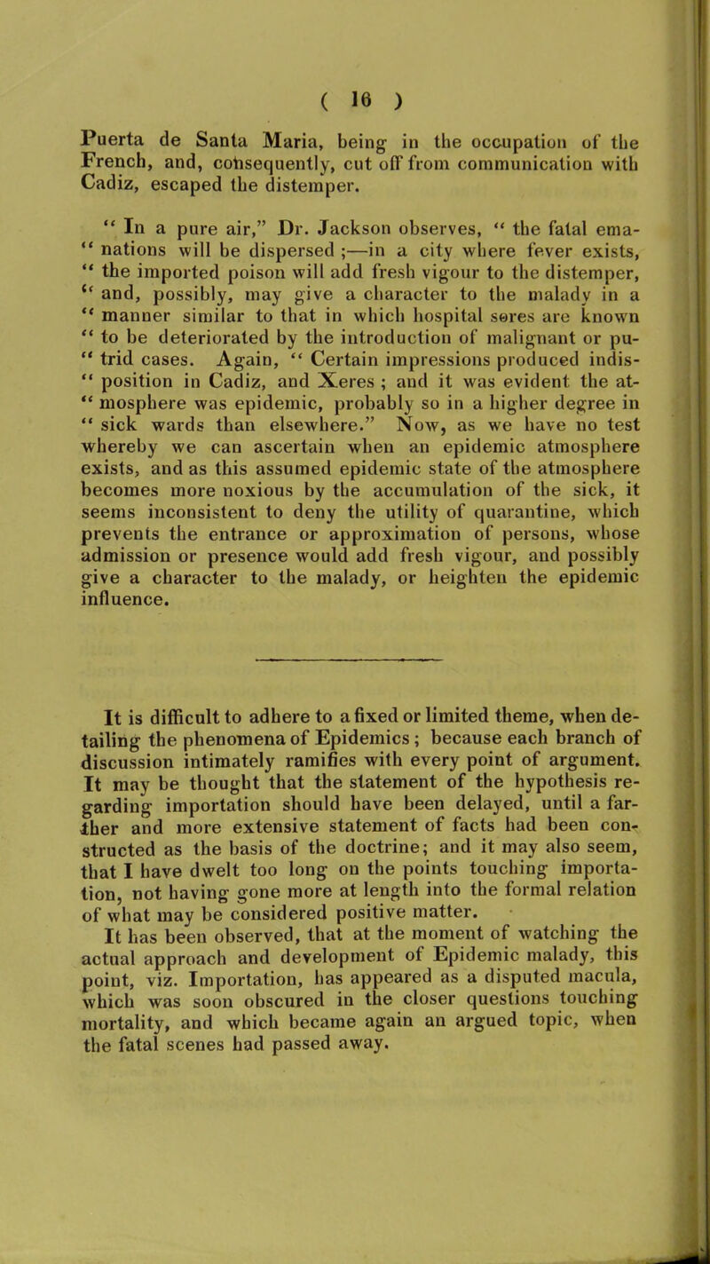 Puerta de Santa Maria, being in the occupation of the French, and, consequently, cut off from communication with Cadiz, escaped the distemper. “ In a pure air,” Dr. Jackson observes, “ the fatal ema- “ nations will be dispersed ;—in a city where fever exists, “ the imported poison will add fresh vigour to the distemper, “ and, possibly, may give a character to the malady in a “ manner similar to that in which hospital seres are known “ to be deteriorated by the introduction of malignant or pu- “ trid cases. Again, “ Certain impressions produced indis- “ position in Cadiz, and Xeres ; and it was evident the at- “ mosphere was epidemic, probably so in a higher degree in “ sick wards than elsewhere.” Now, as we have no test whereby we can ascertain when an epidemic atmosphere exists, and as this assumed epidemic state of the atmosphere becomes more noxious by the accumulation of the sick, it seems inconsistent to deny the utility of quarantine, which prevents the entrance or approximation of persons, whose admission or presence would add fresh vigour, and possibly give a character to the malady, or heighten the epidemic influence. It is difficult to adhere to a fixed or limited theme, when de- tailing the phenomena of Epidemics; because each branch of discussion intimately ramifies with every point of argument. It may be thought that the statement of the hypothesis re- garding importation should have been delayed, until a far- ther and more extensive statement of facts had been con- structed as the basis of the doctrine; and it may also seem, that I have dwelt too long on the points touching importa- tion, not having gone more at length into the formal relation of what may be considered positive matter. It has been observed, that at the moment of watching the actual approach and development of Epidemic malady, this point, viz. Importation, has appeared as a disputed macula, which was soon obscured in the closer questions touching mortality, and which became again an argued topic, when the fatal scenes had passed away.