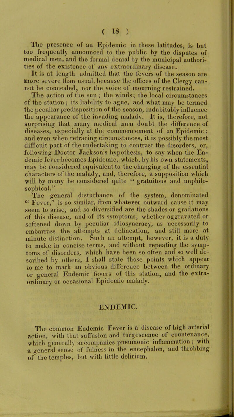 The presence of an Epidemic in these latitudes, is but too frequently announced to the public by the disputes of medical men, and the formal denial by the municipal authori- ties of the existence of any extraordinary disease. It is at length admitted that the fevers of the season are more severe than usual, because the ollices of the Clergy can- not be concealed, nor the voice of mourning restrained. The action of the sun ; the winds; the local circumstances of the station; its liability to ague, and what may be termed the peculiar predisposition of the season, indubitably influence the appearance of the invading malady. It is, therefore, not surprising that many medical men doubt the difference of diseases, especially at the commencement of an Epidemic ; and even when retracing circumstances, it is possibly the most difficult part of the undertaking to contrast the disorders, or, following Doctor Jackson’s hypothesis, to say when the En- demic fever becomes Epidemic, which, by his own statements, may be considered equivalent to the changing of the essential characters of the malady, and, therefore, a supposition which will by many be considered quite “ gratuitous and unphilo- sophical.” The general disturbance of the system, denominated “ Fever,” is so similar, from whatever outward cause it may seem to arise, and so diversified are the shades or gradations of this disease, and of its symptoms, whether aggravated or softened down by peculiar idiosyncracy, as necessarily to embarrass the attempts at delineation, and still more at minute distinction. Such an attempt, however, it is a duty to make in concise terms, and without repeating the symp- toms of disorders, which have been so often and so well de- scribed by others, I shall state those points which appear io me to mark an obvious difference between the ordinary or general Endemic fevers of this station, and the extra- ordinary or occasional Epidemic malady. ENDEMIC. The common Endemic Fever is a disease of high arterial action, with that suffusion and turgescence of countenance, which generally accompanies pneumonic inflammation ; with a general sense of fulness in the encephalon, and throbbing of the temples, but with little delirium.