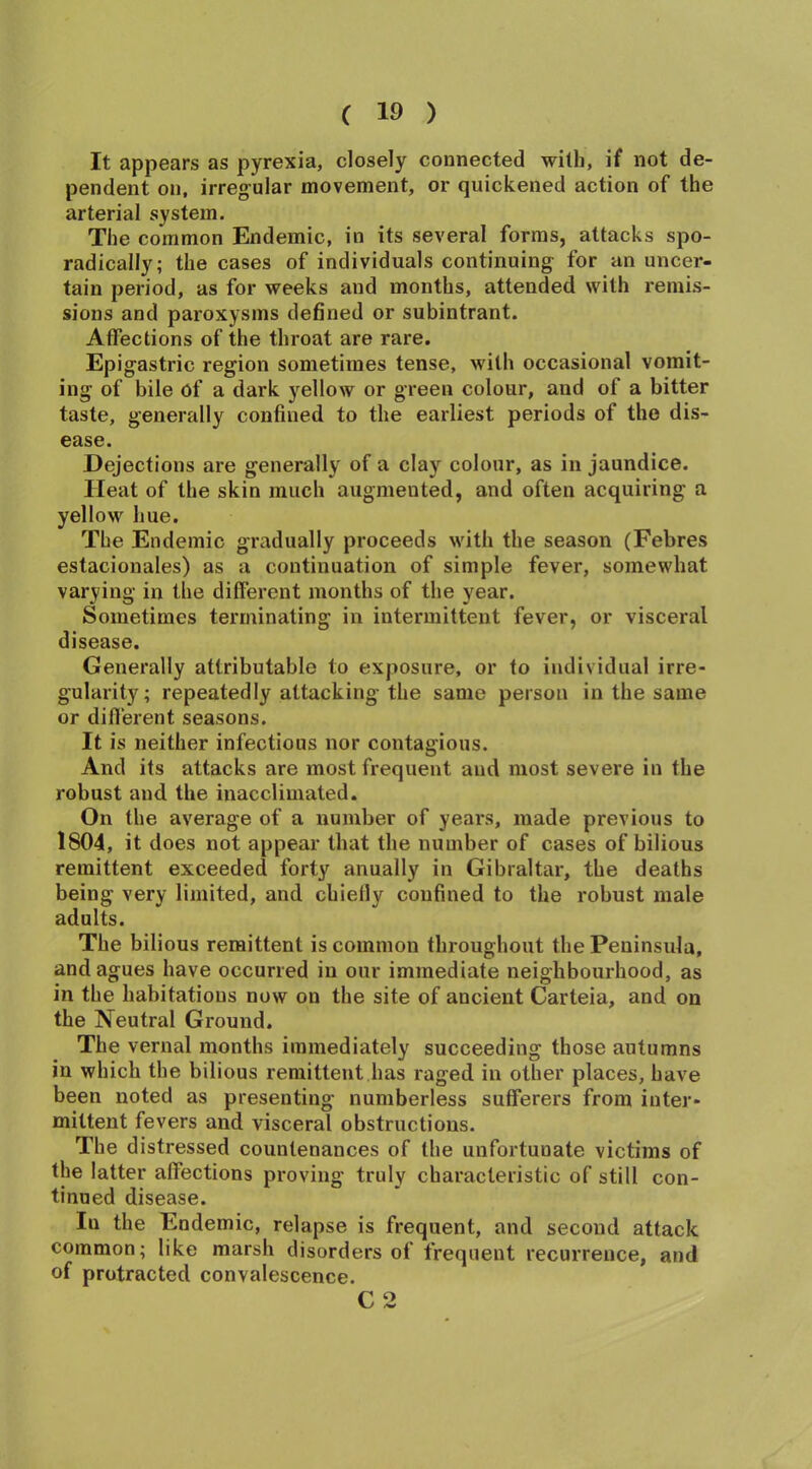 It appears as pyrexia, closely connected with, if not de- pendent on, irregular movement, or quickened action of the arterial system. The common Endemic, in its several forms, attacks spo- radically; the cases of individuals continuing for an uncer- tain period, as for weeks and months, attended with remis- sions and paroxysms defined or subintrant. Affections of the throat are rare. Epigastric region sometimes tense, with occasional vomit- ing of bile of a dark yellow or green colour, and of a bitter taste, generally confined to the earliest periods of the dis- ease. Dejections are generally of a clay colour, as in jaundice. Heat of the skin much augmented, and often acquiring a yellow hue. The Endemic gradually proceeds with the season (Febres estacionales) as a continuation of simple fever, somewhat varying in the different months of the year. Sometimes terminating in intermittent fever, or visceral disease. Generally attributable to exposure, or to individual irre- gularity; repeatedly attacking the same person in the same or different seasons. It is neither infectious nor contagious. And its attacks are most frequent and most severe in the robust and the inacclimated. On the average of a number of years, made previous to 1804, it does not appear that the number of cases of bilious remittent exceeded forty anually in Gibraltar, the deaths being very limited, and chielly confined to the robust male adults. The bilious remittent is common throughout the Peninsula, and agues have occurred in our immediate neighbourhood, as in the habitations now on the site of ancient Carteia, and on the Neutral Ground. The vernal months immediately succeeding those autumns in which the bilious remittent has raged in other places, have been noted as presenting numberless sufferers from inter- mittent fevers and visceral obstructions. The distressed countenances of the unfortuuate victims of the latter affections proving truly characteristic of still con- tinued disease. In the Endemic, relapse is frequent, and second attack common; like marsh disorders of frequent recurrence, and of protracted convalescence. C 2