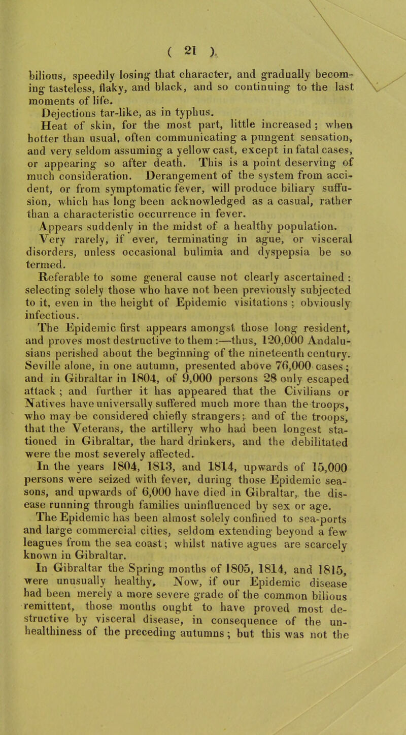 bilious, speedily losing1 that character, and gradually becom- ing tasteless, flaky, and black, and so continuing to the last moments of life. Dejections tar-like, as in typhus. Heat of skin, for the most part, little increased ; when hotter than usual, often communicating a pungent sensation, and very seldom assuming a yellow cast, except in fatal cases, or appearing so after death. This is a point deserving of much consideration. Derangement of the system from acci- dent, or from symptomatic fever, will produce biliary suffu- sion, which has long been acknowledged as a casual, rather than a characteristic occurrence in fever. Appears suddenly in the midst of a healthy population. Very rarely, if ever, terminating in ague, or visceral disorders, unless occasional bulimia and dyspepsia be so termed. Referable to some general cause not clearly ascertained : selecting solely those who have not been previously subjected to it, even in the height of Epidemic visitations ; obviously infectious. The Epidemic first appears amongst those long resident, and proves most destructive to them :—thus, 120,000 Andalu- sians perished about the beginning of the nineteenth century. Seville alone, in one autumn, presented above 70,000 cases; and in Gibraltar in 1804, of 9,000 persons 28 only escaped attack ; and further it has appeared that the Civilians or Natives have universally suffered much more than the troops, who may be considered chiefly strangers; and of the troops, that the Veterans, the artillery who had been longest sta- tioned in Gibraltar, the hard drinkers, and the debilitated were the most severely affected. In the years 1804, 1813, and 1814, upwards of 15,000 persons were seized with fever, during those Epidemic sea- sons, and upwards of 6,000 have died in Gibraltar, the dis- ease running through families uninfluenced by sex or age. The Epidemic has been almost solely confined to sea-ports and large commercial cities, seldom extending beyond a few leagues from the sea coast; whilst native agues are scarcely known in Gibraltar. In Gibraltar the Spring months of 1805, 1814, and 1815, were unusually healthy. Now, if our Epidemic disease had been merely a more severe grade of the common bilious remittent, those months ought to have proved most de- structive by visceral disease, in consequence of the un- healthiness of the preceding autumns; but this was not the