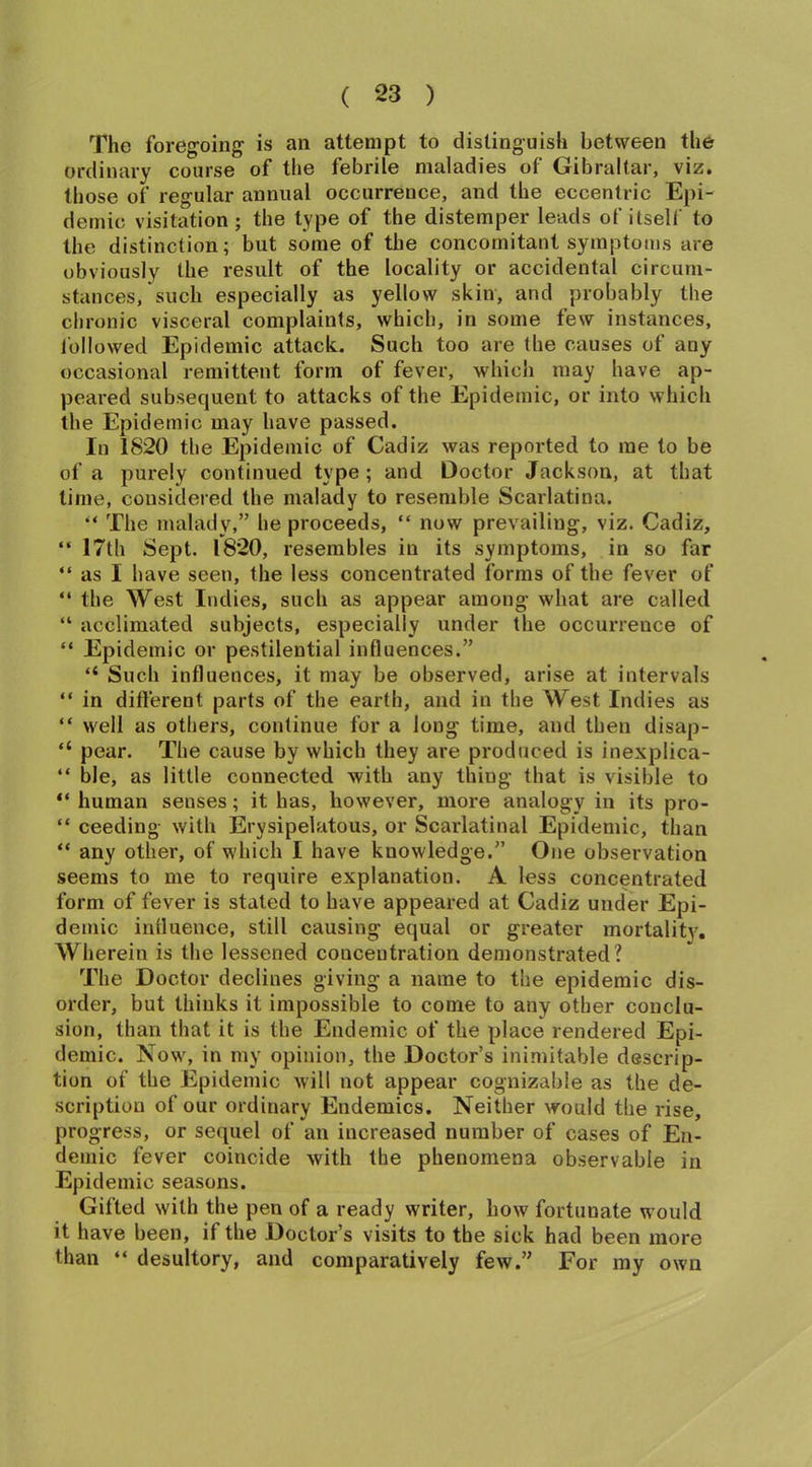 The foregoing is an attempt to distinguish between the ordinary course of the febrile maladies of Gibraltar, viz. those of regular annual occurrence, and the eccentric Epi- demic visitation; the type of the distemper leads of itself to the distinction; but some of the concomitant symptoms are obviously the result of the locality or accidental circum- stances, such especially as yellow skin, and probably the chronic visceral complaints, which, in some few instances, followed Epidemic attack. Such too are the causes of any occasional remittent form of fever, which may have ap- peared subsequent to attacks of the Epidemic, or into which the Epidemic may have passed. In 1820 the Epidemic of Cadiz was reported to me to be of a purely continued type ; and Doctor Jackson, at that time, considered the malady to resemble Scarlatina. “ The malady,” he proceeds, “ now prevailing, viz. Cadiz, “ 17th Sept. 1820, resembles in its symptoms, in so far “ as I have seen, the less concentrated forms of the fever of “ the West Indies, such as appear among what are called “ acclimated subjects, especially under the occurrence of “ Epidemic or pestilential influences.” “ Such influences, it may be observed, arise at intervals “ in different parts of the earth, and in the West Indies as “ well as others, continue for a long time, and then disap- “ pear. The cause by which they are produced is inexplica- “ ble, as little connected with any thing that is visible to “ human seuses; it has, however, more analogy in its pro- “ ceeding with Erysipelatous, or Scarlatinal Epidemic, than “ any other, of which I have knowledge.” One observation seems to me to require explanation. A less concentrated form of fever is stated to have appeared at Cadiz under Epi- demic influence, still causing equal or greater mortality. Wherein is the lessened concentration demonstrated? The Doctor declines giving a name to the epidemic dis- order, but thinks it impossible to come to any other conclu- sion, than that it is the Endemic of the place rendered Epi- demic. Now, in my opinion, the Doctor’s inimitable descrip- tion of the Epidemic will not appear cognizable as the de- scription of our ordinary Endemics. Neither would the rise, progress, or sequel of an increased number of cases of En- demic fever coincide with the phenomena observable in Epidemic seasons. Gifted with the pen of a ready writer, how fortunate would it have been, if the Doctor’s visits to the sick had been more than “ desultory, and comparatively few.” For my own