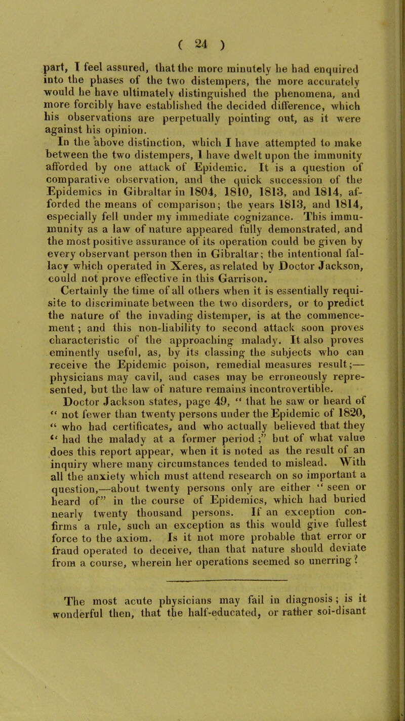 part, I feel assured, that the more minutely he had enquired into the phases of the two distempers, the more accurately would he have ultimately distinguished the phenomena, and more forcibly have established the decided difference, which his observations are perpetually pointing out, as it were against his opinion. In the above distinction, which I have attempted to make between the two distempers, 1 have dwelt upon the immunity afforded by one attack of Epidemic. It is a question of comparative observation, and the quick succession of the Epidemics in Gibraltar in 1804, 1810, 1813, and 1814, af- forded the means of comparison; the years 1813, and 1814, especially fell under my immediate cognizance. This immu- munity as a law of nature appeared fully demonstrated, and the most positive assurance of its operation could be given by every observant person then in Gibraltar; the intentional fal- lacy which operated in Xeres, as related by Doctor Jackson, could not prove effective in this Garrison. Certainly the time of all others when it is essentially requi- site to discriminate between the two disorders, or to predict the nature of the invading distemper, is at the commence- ment ; and this non-liability to second attack soon proves characteristic of the approaching malady. It also proves eminently useful, as, by its classing the subjects who can receive the Epidemic poison, remedial measures result;— physicians may cavil, and cases may be erroneously repre- sented, but the law of nature remains incontrovertible. Doctor Jackson states, page 49, “ that he saw or heard of “ not fewer than twenty persons under the Epidemic of 1820, “ who had certificates, and who actually believed that they ie had the malady at a former period ;” but of what value does this report appear, when it is noted as the result of an inquiry where many circumstances tended to mislead. With all the anxiety which must attend research on so important a question,—about twenty persons only are either “ seen or heard of” in the course of Epidemics, which had buried nearly twenty thousand persons. If an exception con- firms a rule, such an exception as this would give fullest force to the axiom. Is it not more probable that error or fraud operated to deceive, than that nature should deviate from a course, wherein her operations seemed so unerring ? The most acute physicians may fail in diagnosis; is it wonderful then, that the half-educated, or rather soi-disant