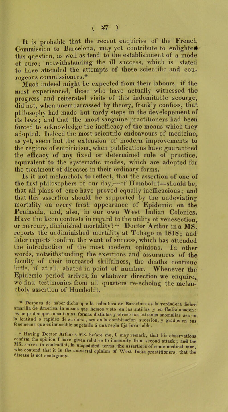 It is probable that the recent enquiries of the French Commission to Barcelona, may yet contribute to enlighte*- this question, as well as tend to the establishment of a mode of cure; notwithstanding the ill success, which is stated to have attended the attempts of these scientific and cou- rageous commissioners.* Much indeed might be expected from their labours, if the most experienced, those who have actually witnessed the progress and reiterated visits of this indomitable scourge, did not, when unembarrassed by theory, frankly confess, that philosophy had made but tardy steps in the developement of its laws; and that the most sanguine practitioners had been forced to acknowledge the inefficacy of the means which they adopted. Indeed the most scientific endeavours of medicine, as yet, seem but the extension of modern improvements to the regions of empiricism, when publications have guaranteed the efficacy of any fixed or determined rule of practice, equivalent to the systematic modes, which are adopted for the treatment of diseases in their ordinary forms. Is it not melancholy to reflect, that the assertion of one of the first philosophers of our day,—of Humboldt—should be, that all plans of cure have proved equally inefficacious; and that this assertion should be supported by the undeviating mortality on every fresh appearance of Epidemic on the Peninsula, and, also, in our own West Indian Colonies. Have the keen contests in regard to the utility of venesection, or mercury, diminished mortality? d* Doctor Arthur in a MS. reports the undiminished mortality at Tobago in 1818; and later reports confirm the want of success, which has attended the introduction of the most modern opinions. In other words, notwithstanding the exertions and assurances of the faculty of their increased skilfulness, the deaths continue little, if at all, abated in point of number. Whenever the Epidemic period arrives, in whatever direction we enquire,, we find testimonies from all quarters re-echoing the melan- choly assertion of Humboldt. * Despaes de haber dicho que la calentura de Barcelona es la verdadera fiebre ainarilla de America la misma que liemos visto en las antillas y en Cadiz anaden : es un proteo que toma tautas formas distintas y ofrece tan estranas anomalias sea en la lentitud 6 rapidez de su curso, sea enla combinacion, sucesion, y grados en sus ienoraenos que esimposible sugetarlo a una regia fija invariable. + Having Doctor Arthur’s MS. before me, I may remark, that his observations confirm the opinion I have given relative to immunity from second attack ; and the MS. serves to contradict, in unqualified terms, the assertions of some medical men, who contend that it is the universal opinion of West India practitioners, that the disease is not contagious.