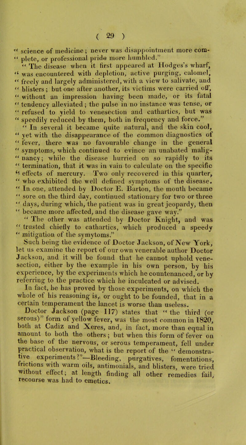 “ science of medicine; never was disappointment more com- “ plete, or professional pride more humbled.” “ The disease when it first appeared at Hodges’s wharf, “ was encountered with depletion, active purging, calomel, “ freely and largely administered, with a view to salivate, and “ blisters ; but one after another, its victims were carried off, “ without an impression having been made, or its fatal “ tendency alleviated; the pulse in no instance was tense, or “ refused to yield to venesection and cathartics, but was “ speedily reduced by them, both in frequency and force.” “ In several it became quite natural, and the skin cool, “ yet with the disappearance of the common diagnostics of “ fever, there was no favourable change in the general “ symptoms, which continued to evince an unabated malig- “ nancy; while the disease hurried on so rapidly to its “ termination, that it was in vain to calculate on the specific effects of mercury. Two only recovered in this quarter, “ who exhibited the well defined symptoms of the disease. “ In one, attended by Doctor E. Barton, the mouth became “ sore on the third day, continued stationary for two or three “ days, during which, the patient w as in great jeopardy, then “ became more affected, and the disease gave way.” “ The other was attended by Doctor Knight, and was “ trusted chiefly to cathartics, which produced a speedy “ mitigation of the symytoms.” Such being the evidence of Doctor Jackson, of New York, let us examine the report of our own venerable author Doctor Jackson, and it will be found that he cannot uphold vene- section, either by the example in his own person, by his experience, by the experiments which he countenanced, or by referring to the practice which he inculcated or advised. In tact, he has proved by those experiments, on which the whole of his reasoning is,* or ought to be founded, that in a certain temperament the lancet is worse than useless. Doctor Jackson (page 117) states that “the third (or serous)” form ot yellow fever, was the most common in 1820, both at Cadiz and Xeres, and, in fact, more than equal in amount to both the others; but when this form of fever on the base of the nervous, or serous temperament, fell under practical observation, what is the report of the “ demonstra- tive experiments?”—Bleeding, purgatives, fomentations, frictions with warm oils, antimonials, and blisters, were tried without eflect; at length finding all other remedies fail, recourse was had to emetics.