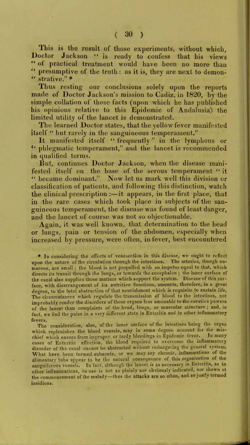 This is the result of those experiments, without which, Doctor Jackson “ is ready to confess that his views “ of practical treatment would have been no more than “ presumptive of the truth: as it is, they are next to demon- “ strative.” * Thus resting- our conclusions solely upon the reports made of Doctor Jackson’s mission to Cadiz, in 1820, by the simple collation of those facts (upon which he has published his opinions relative to this Epidemic of Andalusia) the limited utility of the lancet is demonstrated. The learned Doctor states, that the yellow fever manifested itself “ but rarely in the sanguineous temperament.” It manifested itself “ frequently ” in the lymphous or if phlegmatic temperament,” and the lancet is recommended in qualified terms. But, continues Doctor Jackson, when the disease mani- fested itself on the base of the serous temperament “ it “ became dominant.” Now let us mark well this division or classification of patients, and following this distinction, watch the clinical prescription :—it appears, in the first place, that in the rare cases which took place in subjects of the san- guineous temperament, the disease was found of least danger, and the lancet of course was not so objectionable. Again, it was well known, that determination to the head or lungs, pain or tension of the abdomen, especially when increased by pressure, were often, in fever, best encountered * In considering the effects of venesection in this disease, we ought to reflect upon the nature of the circulation through the intestines. The arteries, though nu- merous, are small; the blood is not propelled with an impetus equal to that, which directs its transit through the lungs, or towards the encephalon ; the inner surface of the canal also supplies those matters which support the system. Disease of this sur- face, with disarrangement of its nutritive functions, amounts, therefore, in a great degree, to the total abstraction of that nourishment which is requisite to sustain life. The circumstances which regulate the transmission of blood to the intestines, not improbably render the disorders of these organs less amenable to the curative powers of the lancet than complaints of the head, lungs, or muscular structure ; and, in fact, we find the pulse in a very different state in Enteritis and in other inflammatory fevers • The* consideration, also, of the inner surface of the intestines being the organ which replenishes the blood vessels, may in some degree account lor the mis- chief which ensues from improper or tardy bleedings in Epidemic fever. In many cases of Enteritic affection, the blood required to overcome the inflammatory disorder of the canal cannot be abstracted without endangering the general system. What have been termed subacute, or we may say chronic, inflammations of the alimentary tube appear to be the natural consequence of this organization of the sanguiferous vessels. In fact, although the lancet is as necessary in Enteritis, as in other inflammations, its use is not so plainly nor obviously indicated, nor shewn at the commencement of the malady—thus the attacks are so often, and so justly termed insidious.