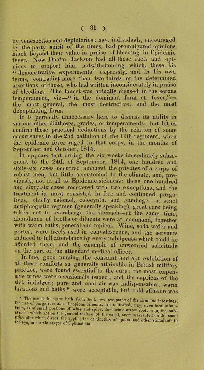 by venesection and depletories ; nay, individuals, encouraged by the party spirit of the times, had promulgated opinions much beyond their value in praise of bleeding in Epidemic fever. Now Doctor Jackson had all those facts and opi- nions to support him, notwithstanding which, these his ** demonstrative experiments” expressly, and in his own terms, contradict more than two-thirds of the determined assertions of those, who had written inconsiderately in praise of bleeding. The lancet was actually disused in the serous temperament, viz—“ in the dominant form of fever,”— the most general, the most destructive, and the most depopulating form. It is perfectly unnecessary here to discuss its utility in various other diatheses, grades, or temperaments; but let us confirm these practical deductions by the relation of some occurrences in the 2nd battalion of the 11th regiment, when the epidemic fever raged in that corps, in the months of September and October, 1814. It appears that during the six weeks immediately subse- quent to the 24th of September, 1814, one hundred and sixty-six cases occurred amongst the privates of a corps of robust men, but little accustomed to the climate, and, pre- viously, not at all to Epidemic sickness: these one hundred and sixty-six cases recovered with two exceptions, and the treatment in most consisted in free and continued purga- tives, chiefly calomel, colocynth, and gamboge—a strict antiphlogistic regimen (generally speaking), great care being taken not to overcharge the stomach—at the same time, abundance of broths or diluents were at command, together with warm baths, general aud topical. Wine, soda water and porter, were freely used in convalescence, and the servants induced to full attendance by every indulgence which could be afforded them, and the example of unwearied solicitude on the part of the attendant medical officer. In fine, good nursing, the constant and apt exhibition of all those comforts so generally attainable in British military practice, were found essential to the cure; the most expen- sive wines were occasionally issued; and the caprices of the sick indulged; pure and cool air was indispensable; warm lavations and baths * were acceptable, but cold affusion was * The use of the warm hath, from the known sympathy of the skin and intestines, he use of purgatives and of copious diluents, are indicated, nay, even local stimu' ants, as of small portions of wine and spice, flavouring arrow root, sago, &c. sub- Ih®generf' surface °f canal, seem warranted on the same principles which direct the application of tincture of opium, and other stimulants to the eye, m certain stages of Ophthalmia.