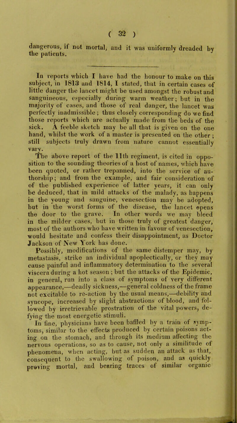 dangerous, if not mortal, and it was uniformly dreaded by tlie patients. J In reports which I have had the honour to make on this subject, in 1813 and 1814, I stated, that in certain cases of little danger the lancet might be used amongst the robust and sanguineous, especially during warm weather; but in the majority of cases, and those of real danger, the lancet was perfectly inadmissible; thus closely corresponding do we find those reports which are actually made from the beds of the sick. A feeble sketch may be all that is given on the one hand, whilst the work of a master is presented on the other; still subjects truly drawn from nature cannot essentially vary. The above report of the 11th regiment, is cited in oppo- sition to the sounding theories of a host of names, which have been quoted, or rather trepanned, into the service of au- thorship; and from the example, and fair consideration of of the published experience of latter years, it can only be deduced, that in mild attacks of the malady, as happens in the young and sanguine, venesection may be adopted, but in the worst forms of the disease, the lancet opens the door to the grave. In other words we may bleed in the milder cases, but in those truly of greatest danger, most of the authors who have written in favour of venesection, would hesitate and confess their disappointment, as Doctor Jackson of New York has done. Possibly, modifications of the same distemper may, by metastasis, strike an individual apoplectically, or they may cause painful and inflammatory determination to the several viscera during a hot season ; but the attacks of the Epidemic, in general, run into a class of symptoms of very different appearance,—deadly sickness,—general coldness of the frame not excitable to re-action by the usual means,—debility and syncope, increased by slight abstractions of blood, and fol- lowed by irretrievable prostration of the vital powers, de- fying the most energetic stimuli. In fine, physicians have been baffled by a train of symp- toms, similar to the effects produced by certain poisons act- ing on the stomach, and through its medium affecting the nervous operations, so as to cause, not only a similitude of phenomena, when acting, but as sudden an attack as that, consequent to the swallowing of poison, and as quickly proving mortal, and bearing traces of similar organic