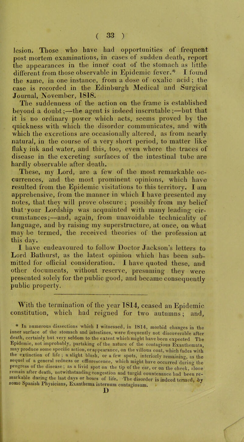 lesion. Those who have had opportunities of frequent post mortem examinations, in cases of sudden death, report the appearances in the inner coat of the stomach as little different from those observable in Epidemic fever.* I found the same, in one instance, from a dose of oxalic acid ; the case is recorded in the Edinburgh Medical and Surgical Journal, November, 1818. The suddenness of the action on the frame is established beyond a doubt;—the agent is indeed iuscrutable;—but that it is no ordinary power which acts, seems proved by the quickness with which the disorder communicates, and with which the excretions are occasionally altered, as from nearly natural, in the course of a very short period, to matter like flaky ink and water, and this, too, even where the traces of disease in the excreting surfaces of the intestinal tube are hardly observable after death. These, my Lord, are a few of the most remarkable oc- currences, and the most prominent opinions, which have resulted from the Epidemic visitations to this territory. I am apprehensive, from the manner in which I have presented my notes, that they will prove obscure; possibly from my belief that‘your Lordship was acquainted with many leading cir- cumstances;—and, again, from unavoidable technicality of language, and by raising my superstructure, at once, on what may be termed, the received theories of the profession at this day. I have endeavoured to follow Doctor Jackson’s letters to Lord Bathurst, as the latest opinion which lias been sub- mitted for official consideration. I have quoted these, and other documents, without reserve, presuming they were presented solely for the public good, and became consequently public property. With the termination of the year 1814, ceased an Epidemic constitution, which had reigned for two autumns; and, * In numerous dissections which I witnessed, in 1814, morbid changes in the inner surface of the stomach and intestines, were frequently not discoverable after death, certainly but very seldom to the extent which might have been expected The Epidemic, not improbably, partaking of the nature of the contagious Exanthemata, may produce some specific action, orappearance, on the villous coat, which fades with the extinction of life ; a slight blush, or a few spots, interiorly remaining, as the sequel of a general redness or efflorescence, which might have occurred during the progress of the disease; as a livid spot on the tip of the ear, or on the cheek, alone remain after death, notwithstanding congestion and turgid countenance had been re- markable during the last days or hours of life. The disorder is indeed termed, by some Spanish Physicians, Exanthema internum contagiosum. D