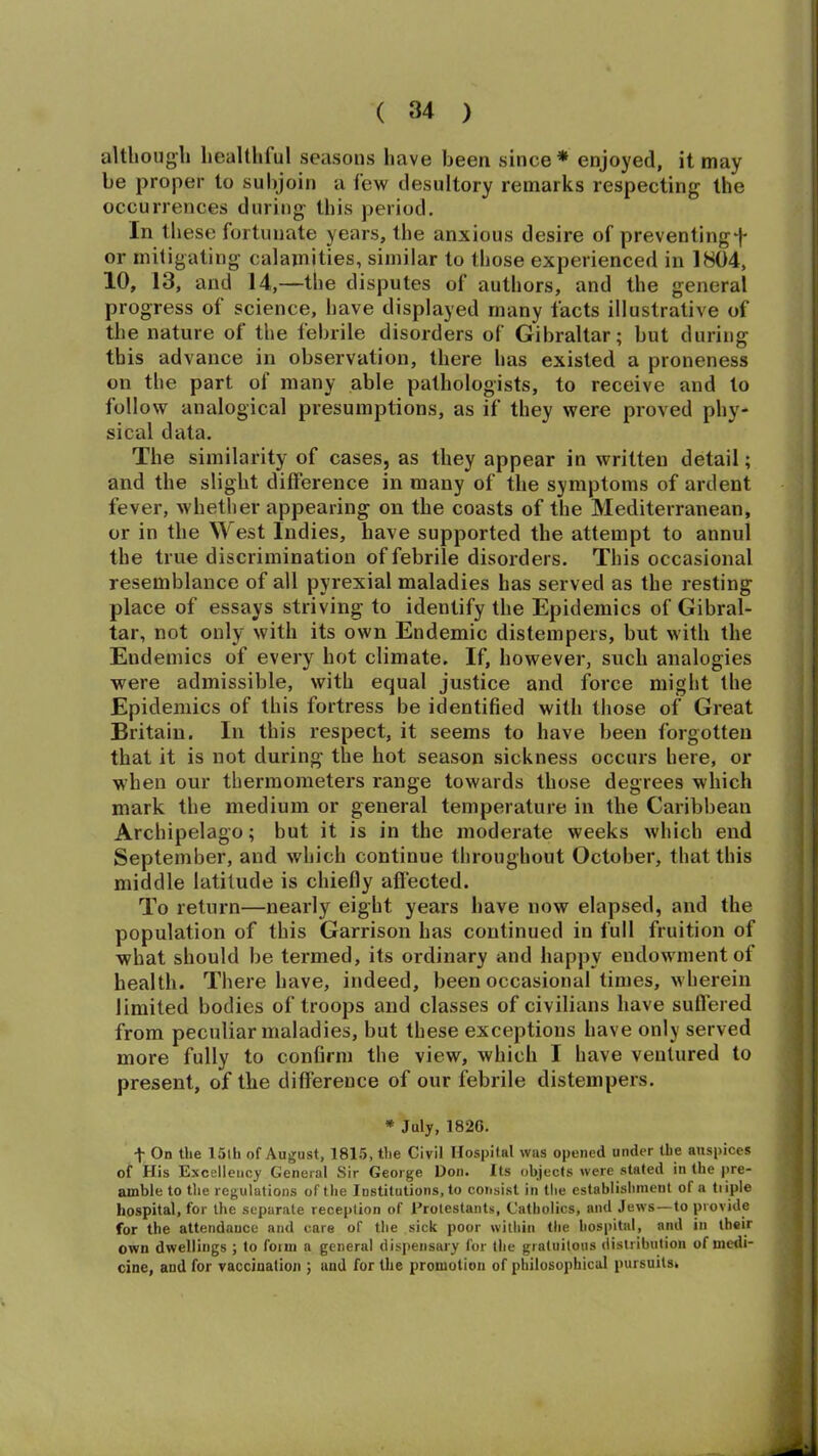although healthful seasons have been since* enjoyed, it may be proper to subjoin a few desultory remarks respecting the occurrences during this period. In these fortunate years, the anxious desire of preventing^' or mitigating calamities, similar to those experienced in 1804, 10, 13, and 14,—the disputes of authors, and the general progress of science, have displayed many facts illustrative of the nature of the febrile disorders of Gibraltar; but during this advance in observation, there has existed a proneness on the part of many able pathologists, to receive and to follow analogical presumptions, as if they were proved phy- sical data. The similarity of cases, as they appear in written detail; and the slight difference in many of the symptoms of ardent fever, whether appearing on the coasts of the Mediterranean, or in the \V est Indies, have supported the attempt to annul the true discrimination of febrile disorders. This occasional resemblance of all pyrexial maladies has served as the resting place of essays striving to identify the Epidemics of Gibral- tar, not only with its own Endemic distempers, but with the Endemics of every hot climate. If, however, such analogies were admissible, with equal justice and force might the Epidemics of this fortress be identified with those of Great Britain. In this respect, it seems to have been forgotten that it is not during the hot season sickness occurs here, or when our thermometers range towards those degrees which mark the medium or general temperature in the Caribbean Archipelago; but it is in the moderate weeks which end September, and which continue throughout October, that this middle latitude is chiefly affected. To return—nearly eight years have now elapsed, and the population of this Garrison has continued in full fruition of what should be termed, its ordinary and happy endowment of health. There have, indeed, been occasional times, wherein limited bodies of troops and classes of civilians have suffered from peculiar maladies, but these exceptions have only served more fully to confirm the view, which I have ventured to present, of the difference of our febrile distempers. * July, 1820. •j- On the 15th of August, 1815, the Civil Hospital was opened under the auspices of His Excellency General Sir George Don. Its objects were stated in the pre- amble to the regulations of the Institutions, to consist in the establishment ot a tuple hospital, for the separate reception of Protestants, Catholics, and Jews—to provide for the attendance and care of the sick poor within the hospital, and in their own dwellings ; to foim a general dispensary for the gratuitous distribution of medi- cine, and for vaccination ; and for the promotion of philosophical pursuits*