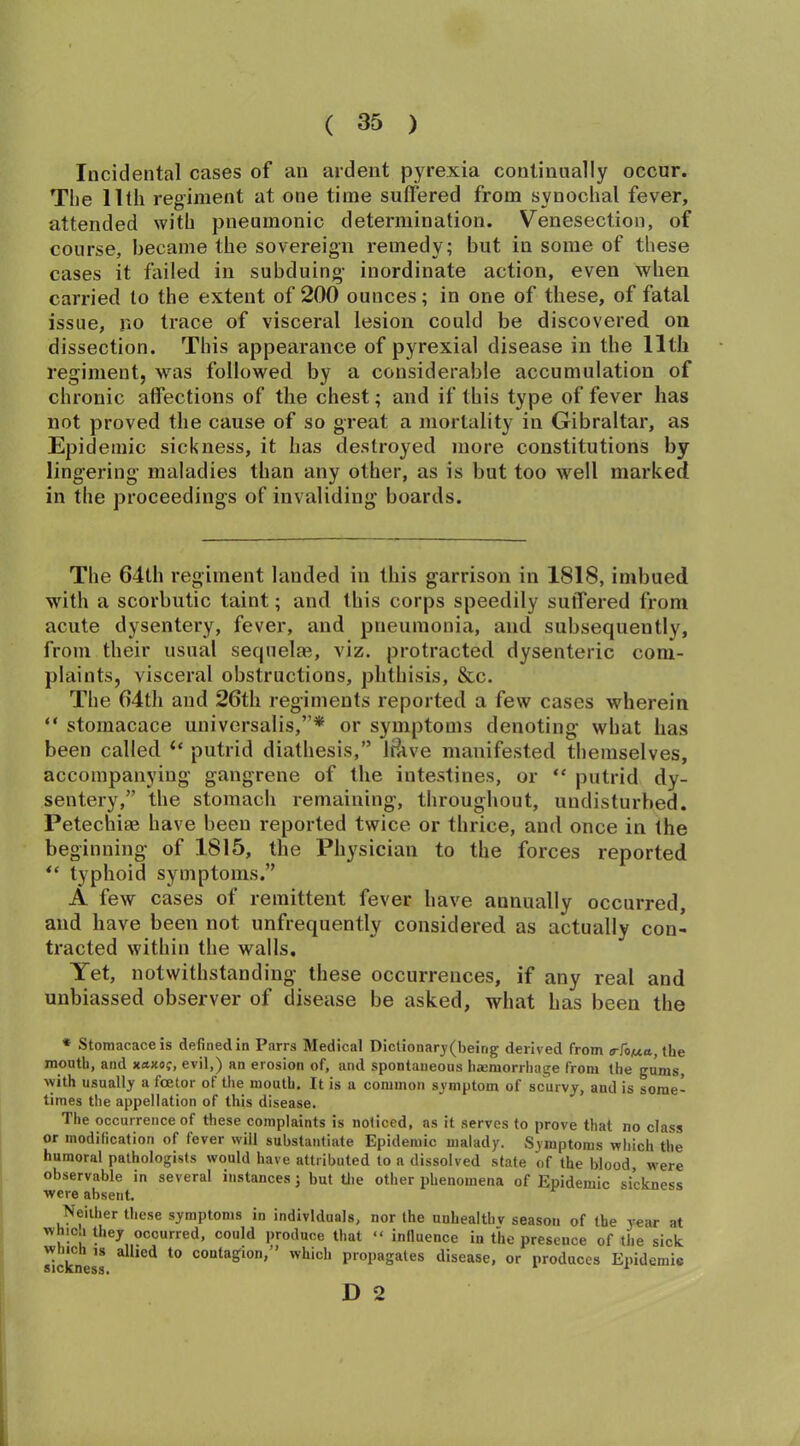 Incidental cases of an ardent pyrexia continually occur. The 11th regiment at one time suffered from synochal fever, attended with pneumonic determination. Venesection, of course, became the sovereign remedy; but in some of these cases it failed in subduing inordinate action, even when carried to the extent of 200 ounces; in one of these, of fatal issue, no trace of visceral lesion could be discovered on dissection. This appearance of pyrexial disease in the 11th regiment, was followed by a considerable accumulation of chronic affections of the chest; and if this type of fever has not proved the cause of so great a mortality in Gibraltar, as Epidemic sickness, it has destroyed more constitutions by lingering maladies than any other, as is but too well marked in the proceedings of invaliding boards. The 64th regiment landed in this garrison in 1818, imbued with a scorbutic taint; and this corps speedily suffered from acute dysentery, fever, and pneumonia, and subsequently, from their usual sequelas, viz. protracted dysenteric com- plaints, visceral obstructions, phthisis, &c. The 64th and 26th regiments reported a few cases wherein “ stoinacace universalis,”* or symptoms denoting what has been called “ putrid diathesis,” l&ve manifested themselves, accompanying gangrene of the intestines, or “ putrid dy- sentery,” the stomach remaining, throughout, undisturbed. Petechias have been reported twice or thrice, and once in the beginning of 1815, the Physician to the forces reported *c typhoid symptoms.” A few cases of remittent fever have annually occurred, and have been not unfrequently considered as actually con- tracted within the walls. Yet, notwithstanding these occurrences, if any real and unbiassed observer of disease be asked, what has been the * Stomacaceis defined in Parrs Medical Dictionary(beirig derived from o-fo/xa, the mouth, and xetjco?, evil,) an erosion of, and spontaneous hamiorrhage from the gums, with usually a fcetor of the mouth. It is a common symptom of scurvy, and is some- times the appellation of this disease. The occurrence of these complaints is noticed, as it serves to prove that no class or modification of fever will substantiate Epidemic malady. Symptoms which the humoral pathologists would have attributed to a dissolved state of the blood, were observable in several instances j but the other phenomena of Epidemic sickness were absent Neither these symptoms in individuals, nor the unhealthy season of the year at whic., they occurred, could produce that “ influence in the presence of the sick sickness * ^ t0 contaSlon»” whicl> propagates disease, or produces Epidemic D 2