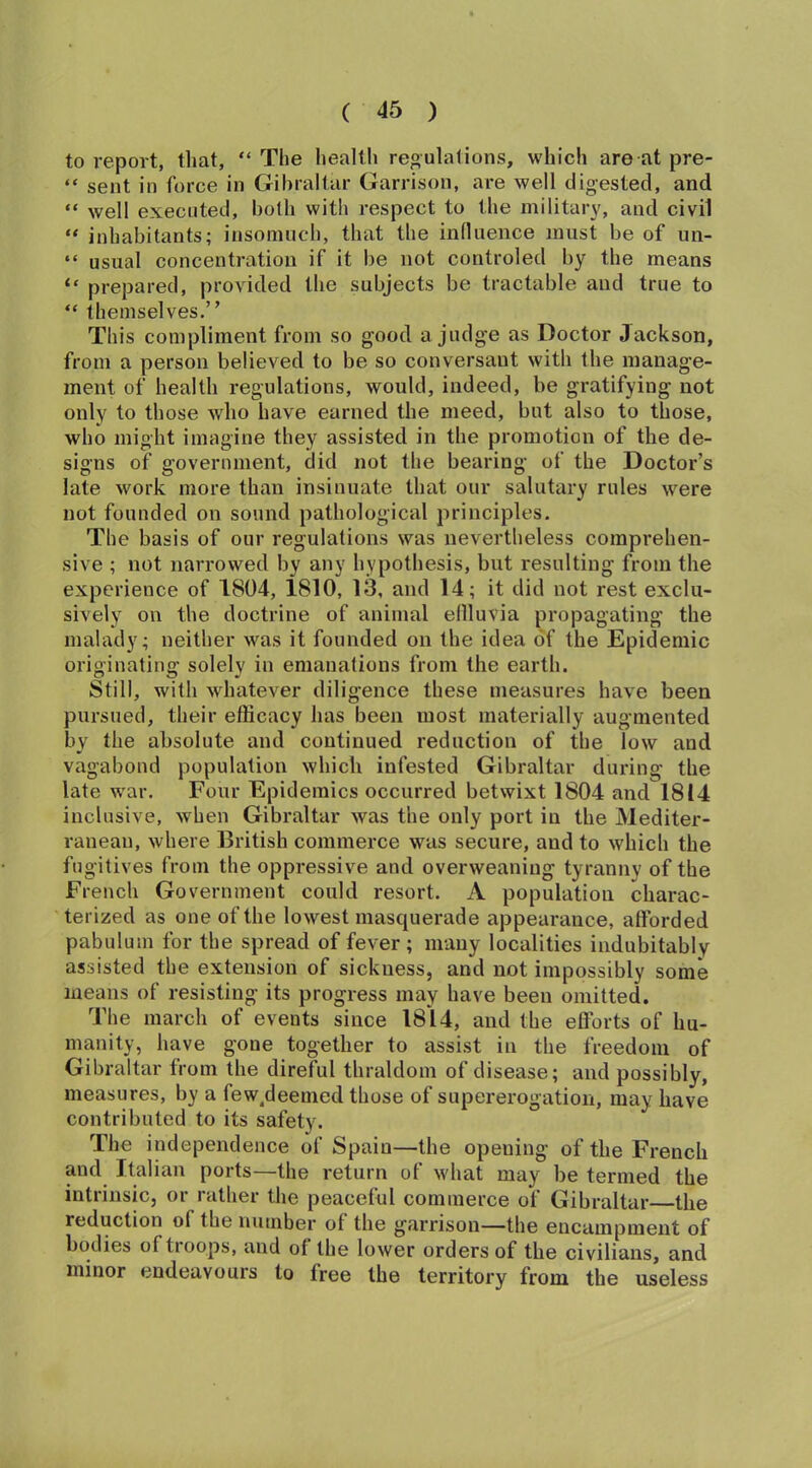 to report, that, “ The health regulations, which are at pre- “ sent in force in Gibraltar Garrison, are well digested, and “ well executed, both with respect to the military, and civil “ inhabitants; insomuch, that the influence must be of un- “ usual concentration if it be not controled by the means “ prepared, provided the subjects be tractable and true to “ themselves.” This compliment from so good a judge as Doctor Jackson, from a person believed to be so conversant with the manage- ment of health regulations, would, indeed, be gratifying not only to those who have earned the meed, but also to those, who might imagine they assisted in the promotion of the de- signs of government, did not the bearing of the Doctor’s late work more than insinuate that our salutary rules were not founded on sound pathological principles. The basis of our regulations was nevertheless comprehen- sive ; not narrowed by any hypothesis, but resulting from the experience of 1804, 1810, 13, and 14; it did not rest exclu- sively on the doctrine of animal eflluvia propagating the malady; neither was it founded on the idea of the Epidemic originating solely in emanations from the earth. Still, with whatever diligence these measures have been pursued, their efficacy has been most materially augmented by the absolute and continued reduction of the low and vagabond population which infested Gibraltar during the late war. Four Epidemics occurred betwixt 1804 and 1814 inclusive, when Gibraltar was the only port in the Mediter- ranean, where British commerce was secure, and to which the fugitives from the oppressive and overweaning tyranny of the French Government could resort. A population charac- terized as one of the lowest mascpierade appearance, afforded pabulum for the spread of fever ; many localities indubitably assisted the extension of sickness, and not impossibly some means of resisting its progress may have been omitted. The march of events since 1814, and the efforts of hu- manity, have gone together to assist in the freedom of Gibraltar from the direful thraldom of disease; and possibly, measures, by a few/leemed those of supererogation, may have contributed to its safety. The independence of Spain—the opening of the French and Italian ports—the return of what may be termed the intrinsic, or rather the peaceful commerce of Gibraltar the reduction ot the number of the garrison—the encampment of bodies of troops, and of the lower orders of the civilians, and minor endeavours to free the territory from the useless