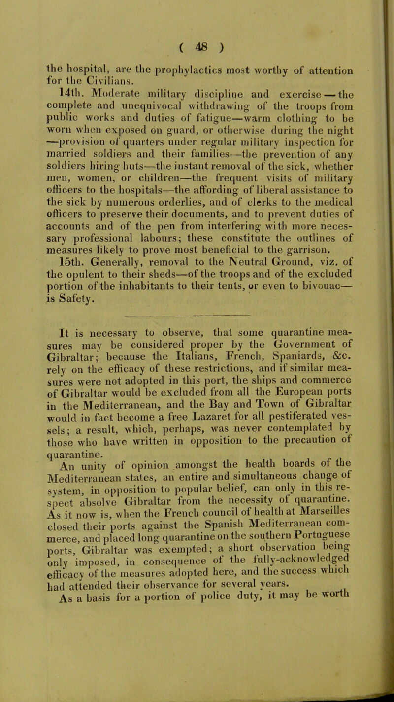 the hospital, are the prophylactics most worthy of attention for the Civilians. 14th. Moderate military discipline and exercise — the complete and unequivocal withdrawing of the troops from public works and duties of fatigue—warm clothing to be worn when exposed on guard, or otherwise during the night —provision of quarters under regular military inspection for married soldiers and their families—the prevention of any soldiers hiring huts—the instant removal of the sick, whether men, women, or children—the frequent visits of military officers to the hospitals—the affording of liberal assistance to the sick by numerous orderlies, and of clerks to the medical officers to preserve their documents, and to prevent duties of accounts and of the pen from interfering with more neces- sary professional labours; these constitute the outlines of measures likely to prove most beneficial to the garrison. 15th. Generally, removal to the Neutral Ground, viz. of the opulent to their sheds—of the troops and of the excluded portion of the inhabitants to their tents, or even to bivouac— is Safety. It is necessary to observe, that some quarantine mea- sures may be considered proper by the Government of Gibraltar; because the Italians, French, Spaniards, &c. rely on the efficacy of these restrictions, and if similar mea- sures were not adopted in this port, the ships and commerce of Gibraltar would be excluded from all the European ports in the Mediterranean, and the Bay and Town of Gibraltar would in fact become a free Lazaret for all pestiferated ves- sels; a result, which, perhaps, was never contemplated by those who have written in opposition to the precaution of quarantine. An unity of opinion amongst the health boards of the Mediterranean states, an entire and simultaneous change of system, in opposition to popular belief, can only in this re- spect absolve Gibraltar from the necessity of quarantine. As it now is, when the French council of health at Marseilles closed their ports against the Spanish Mediterranean com- merce, and placed long quarantine on the southern Portuguese ports, Gibraltar was exempted; a short observation being only imposed, in consequence ot the fully-acknowledged efficacy of the measures adopted here, and the success which had attended their observance for several years. As a basis for a portion of police duty, it may be worth