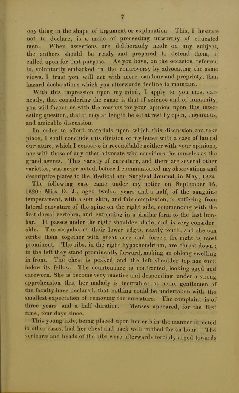 any thing in the shape of argument or explanation. This, 1 hesitate not to declare, is a mode of proceeding unworthy of educated men. When assertions are deliberately made on any subject, the authors should be ready and prepared to defend them, if called upon for that purpose. As you have, on the occasion referred to, voluntarily embarked in the controversy by advocating the same views, I trust you will act with more candour and propriety, than hazard declarations which you afterwards decline to maintain. With this impression upon my mind, I apply to you most ear- nestly, that considering the cause is that of science and of humanity, you will favour us with the reasons for your opinion upon this inter- esting question, that it may at length be set at rest by open, ingenuous, and amicable discussion. In order to afford materials upon which this discussion can take place, I shall conclude this division of my letter with a case of lateral curvature, which I conceive is reconcilable neither with your opinions, nor with those of any other advocate who considers the muscles as the grand agents. This variety of curvature, and there are several other varieties, was never noted, before I communicated my observations and descriptive plates to the Medical and Surgical Journal, in May, 1824. The following case came under my notice on September 15, 1820 : Miss D. J., aged twelve years and a half, of the sanguine temperament, with a soft skin, and fair complexion, is suffering from lateral curvature of the spine on the right side, commencing with the first dorsal vertebra, and extending in a similar form to the last lum- bar. It passes under the right shoulder blade, and is very consider- able. The scapulae, at their lower edges, nearly touch, and she can strike them together with great ease and force ; the right is most prominent. The ribs, in the right liypochondrium, are thrust down ; in the left they stand prominently forward, making an oblong swelling in front. The chest is peaked, and the left shoulder top has sunk below its fellow. The countenance is contracted, looking aged and careworn. She is become very inactive and desponding, under a strong apprehension that her malady is incurable; as many gentlemen of the faculty have declared, that nothing could be undertaken with the smallest expectation of removing the curvature. The complaint is of three years and a half duration. Menses appeared, for the first time, four days since. This young lady, being placed upon her crib in the manner directed in other cases, had her chest and back well rubbed for an hour. The vertebras and heads of the ribs were afterwards forcibly urged towards