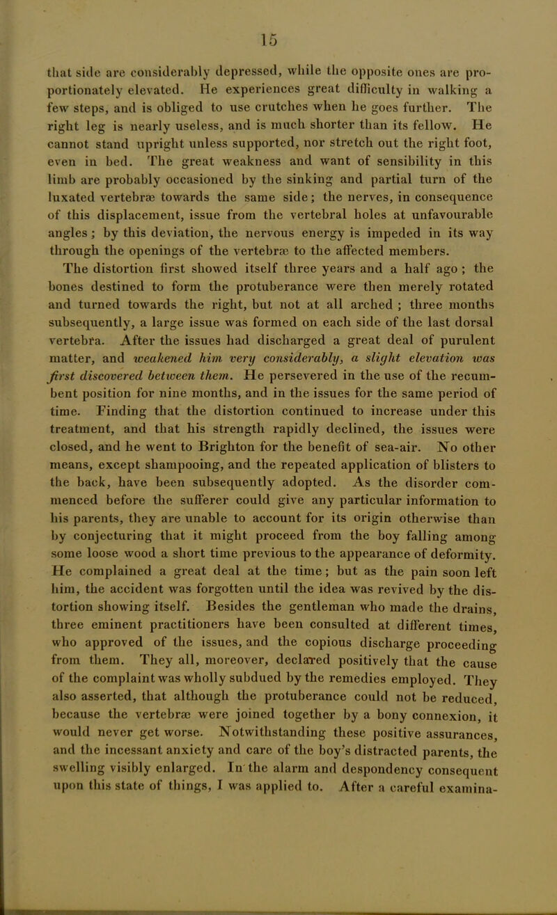 that side are considerably depressed, while the opposite ones are pro- portionately elevated. He experiences great difficulty in walking a few steps, and is obliged to use crutches when he goes further. The right leg is nearly useless, and is much shorter than its fellow. He cannot stand upright unless supported, nor stretch out the right foot, even in bed. The great weakness and want of sensibility in this limb are probably occasioned by the sinking and partial turn of the luxated vertebrae towards the same side; the nerves, in consequence of this displacement, issue from the vertebral holes at unfavourable angles; by this deviation, the nervous energy is impeded in its way through the openings of the vertebrae to the affected members. The distortion first showed itself three years and a half ago ; the bones destined to form the protuberance were then merely rotated and turned towards the right, but not at all arched ; three months subsequently, a large issue was formed on each side of the last dorsal vertebra. After the issues had discharged a great deal of purulent matter, and weakened him very considerably, a slight elevation was first discovered between them. He persevered in the use of the recum- bent position for nine months, and in the issues for the same period of time. Finding that the distortion continued to increase under this treatment, and that his strength rapidly declined, the issues were closed, and he went to Brighton for the benefit of sea-air. No other means, except shampooing, and the repeated application of blisters to the back, have been subsequently adopted. As the disorder com- menced before the sufferer could give any particular information to his parents, they are unable to account for its origin otherwise than by conjecturing that it might proceed from the boy falling among some loose wood a short time previous to the appearance of deformity. He complained a great deal at the time; but as the pain soon left him, the accident was forgotten until the idea was revived by the dis- tortion showing itself. Besides the gentleman who made the drains, three eminent practitioners have been consulted at different times, who approved of the issues, and the copious discharge proceeding from them. They all, moreover, declared positively that the cause of the complaint was wholly subdued by the remedies employed. They also asserted, that although the protuberance could not be reduced, because the vertebrae were joined together by a bony connexion, it would never get worse. Notwithstanding these positive assurances, and the incessant anxiety and care of the boy’s distracted parents, the swelling visibly enlarged. In the alarm and despondency consequent upon this state of things, I was applied to. After a careful examina-