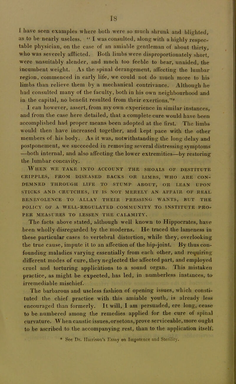 IS ( have seen examples where both were so much shrunk and blighted, as to be nearly useless. “ I was consulted, along with a highly respec- table physician, on the case of an amiable gentleman of about thirty, who was severely afflicted. Both limbs were disproportionately short, were unsuitably slender, and much too feeble to bear, unaided, the incumbent weight. As the spinal derangement, affecting the lumbar region, commenced in early life, we could not do much more to his limbs than relieve them by a mechanical contrivance. Although he had consulted many of the faculty, both in his own neighbourhood and in the capital, no benefit resulted from their exertions.”* I can however, assert, from my own experience in similar instances, and from the case here detailed, that a complete cure would have been accomplished had proper means been adopted at the first. The limbs would then have increased together, and kept pace with the other members of his body. As it was, notwithstanding the long delay and postponement, we succeeded in removing several distressing symptoms —both internal, and also affecting the lower extremities—by restoring the lumbar concavity. When we take into account the shoals of destitute CRIPPLES, FROM DISEASED BACKS OR LIMBS, WHO ARE CON- DEMNED THROUGH LIFE TO STUMP ABOUT, OR LEAN UPON STICKS AND CRUTCHES, IT IS NOT MERELY AN AFFAIR OF REAL BENEVOLENCE TO ALLAY THEIR PRESSING WANTS, BUT THE POLICY OF A WELL-REGULATED COMMUNITY TO INSTITUTE PRO- PER MEASURES TO LESSEN THE CALAMITY. The facts above stated, although well known to Hippocrates, have been wholly disregarded by the moderns. He traced the lameness in these particular cases to vertebral distortion, while they, overlooking the true cause, impute it to an affection of the liip-joint. By thus con- founding maladies varying essentially from each other, and requiring different modes of cure, they neglected the affected part, and employed cruel and torturing applications to a sound organ. This mistaken practice, as might be expected, has led, in numberless instances, to irremediable mischief. The barbarous and useless fashion of opening issues, which consti- tuted the chief practice with this amiable youth, is already less encouraged than formerly. It will, I am persuaded, ere long, cease to be numbered among the remedies applied for the cure of spinal curvature. When caustic issues,orsetons, prove serviceable, more ought to be ascribed to the accompanying rest, than to the application itself. * See Dr. Harrison’s Essay on Impotence and Sterility.