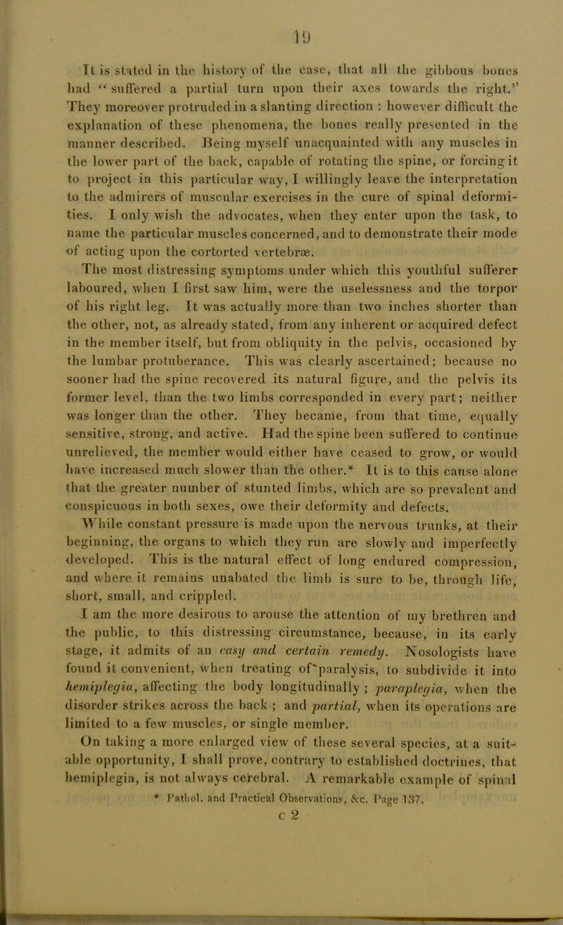 ll is stated in the history of the ease, that all the gibbous bones had ** suffered a partial turn upon their axes towards the right.’’ They moreover protruded in a slanting direction : however difficult the explanation of these phenomena, the bones really presented in the manner described. Being myself unacquainted with any muscles in the lower part of the back, capable of rotating the spine, or forcing it to project in this particular way, I willingly leave the interpretation to the admirers of muscular exercises in the cure of spinal deformi- ties. I only wish the advocates, when they enter upon the task, to name the particular muscles concerned, and to demonstrate their mode of acting upon the cortorted vertebrae. The most distressing symptoms under which this youthful sufferer laboured, when I first saw him, were the uselessness and the torpor of his right leg. It was actually more than two inches shorter than the other, not, as already stated, from any inherent or acquired defect in the member itself, but from obliquity in the pelvis, occasioned by the lumbar protuberance. This was clearly ascertained; because no sooner had the spine recovered its natural figure, and the pelvis its former level, than the two limbs corresponded in every part; neither was longer than the other. They became, from that time, equally sensitive, strong, and active. Had the spine been suffered to continue unrelieved, the member would either have ceased to grow, or would have increased much slower than the other.* It is to this cause alone that the greater number of stunted limbs, which are so prevalent and conspicuous in both sexes, owe their deformity and defects. While constant pressure is made upon the nervous trunks, at their beginning, the organs to which they run are slowly and imperfectly developed. 1 his is the natural effect of long endured compression, and where it remains unabated the limb is sure to be, through life, short, small, and crippled. I am the more desirous to arouse the attention of my brethren and the public, to this distressing circumstance, because, in its early stage, it admits of an easy and certain remedy. Nosologists have found it convenient, when treating of'paralysis, to subdivide it into hemiplegia, affecting the body longitudinally; paraplegia, when the disorder strikes across the back ; and partial, when its operations are limited to a few muscles, or single member. On taking a more enlarged view of these several species, at a suit- able opportunity, I shall prove, contrary to established doctrines, that hemiplegia, is not always cerebral. A remarkable example of spinal * Pathol, and Practical Observations, &c. Page 137. c 2