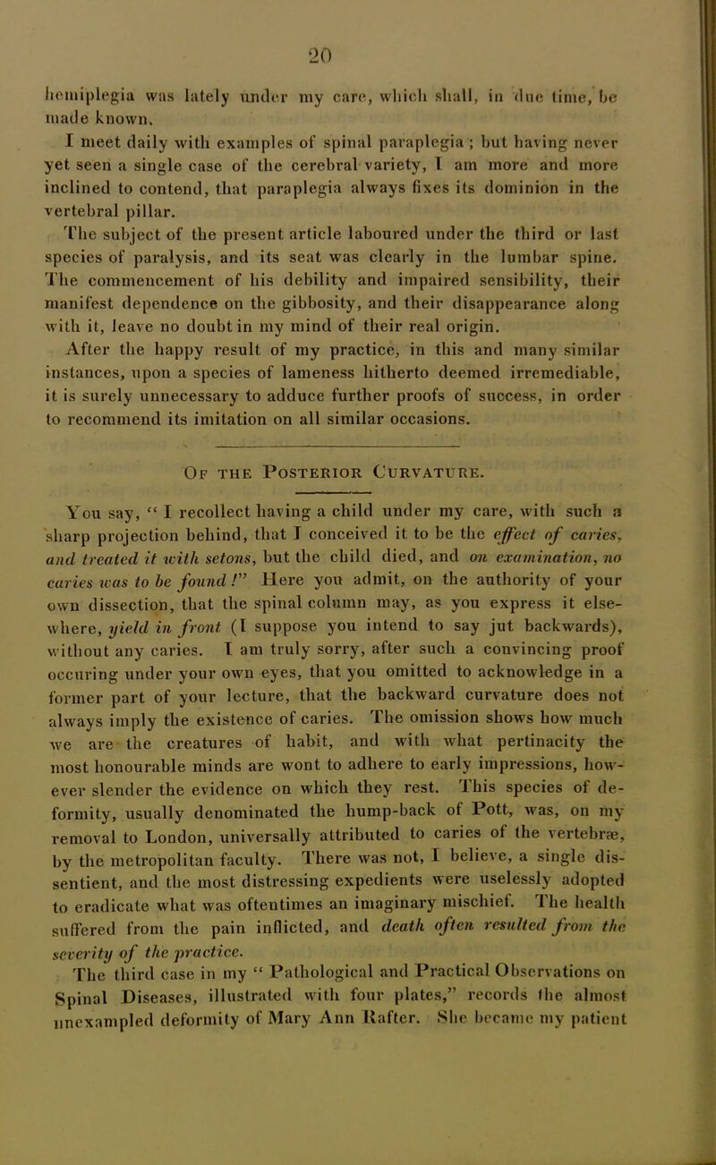 hemiplegia was lately under my care, which shall, in due time, he made known. I meet daily with examples of spinal paraplegia ; but having never yet seen a single case of the cerebral variety, 1 am more and more inclined to contend, that paraplegia always fixes its dominion in the vertebral pillar. The subject of the present article laboured under the third or last species of paralysis, and its seat was clearly in the lumbar spine. The commencement of his debility and impaired sensibility, their manifest dependence on the gibbosity, and their disappearance along with it, leave no doubt in my mind of their real origin. After the happy result of my practice, in this and many similar instances, upon a species of lameness hitherto deemed irremediable, it is surely unnecessary to adduce further proofs of success, in order to recommend its imitation on all similar occasions. Of the Posterior Curvature. You say, “ I recollect having a child under my care, with such a sharp projection behind, that I conceived it to be the effect of caries, and treated it icith setons, but the child died, and on examination, no caries was to be found !” Here you admit, on the authority of your own dissection, that the spinal column may, as you express it else- where, yield in front (l suppose you intend to say jut backwards), without any caries. T am truly sorry, after such a convincing proof occuring under your own eyes, that you omitted to acknowledge in a former part of your lecture, that the backward curvature does not always imply the existence of caries. The omission shows how much we are the creatures of habit, and with what pertinacity the most honourable minds are wont to adhere to early impressions, how- ever slender the evidence on which they rest. Ibis species of de- formity, usually denominated the hump-back of Pott, was, on my removal to London, universally attributed to caries of (he vertebrae, by the metropolitan faculty. There was not, I believe, a single dis- sentient, and the most distressing expedients were uselessly adopted to eradicate what was oftentimes an imaginary mischief. The health suffered from the pain inflicted, and death often resulted from the severity of the practice. The third case in my “ Pathological and Practical Observations on Spinal Diseases, illustrated with four plates,” records the almost unexampled deformity of Mary Ann Rafter. She became my patient